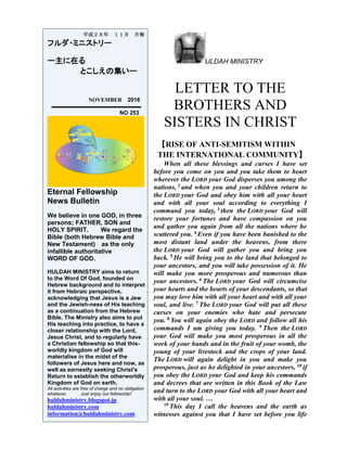 ULDAH MINISTRY
LETTER TO THE
BROTHERS AND
SISTERS IN CHRIST
【RISE OF ANTI-SEMITISM WITHIN
THE INTERNATIONAL COMMUNITY】
When all these blessings and curses I have set
before you come on you and you take them to heart
wherever the LORD your God disperses you among the
nations, 2 and when you and your children return to
the LORD your God and obey him with all your heart
and with all your soul according to everything I
command you today, 3 then the LORD your God will
restore your fortunes and have compassion on you
and gather you again from all the nations where he
scattered you. 4 Even if you have been banished to the
most distant land under the heavens, from there
the LORD your God will gather you and bring you
back. 5 He will bring you to the land that belonged to
your ancestors, and you will take possession of it. He
will make you more prosperous and numerous than
your ancestors. 6 The LORD your God will circumcise
your hearts and the hearts of your descendants, so that
you may love him with all your heart and with all your
soul, and live. 7 The LORD your God will put all these
curses on your enemies who hate and persecute
you. 8 You will again obey the LORD and follow all his
commands I am giving you today. 9 Then the LORD
your God will make you most prosperous in all the
work of your hands and in the fruit of your womb, the
young of your livestock and the crops of your land.
The LORD will again delight in you and make you
prosperous, just as he delighted in your ancestors, 10 if
you obey the LORD your God and keep his commands
and decrees that are written in this Book of the Law
and turn to the LORD your God with all your heart and
with all your soul. …
19 This day I call the heavens and the earth as
witnesses against you that I have set before you life
平成２８年 １１月 月報
フルダ・ミニストリー
ー主に在る
とこしえの集いー
NOVEMBER 2016
NO 253
Eternal Fellowship
News Bulletin
We believe in one GOD, in three
persons; FATHER, SON and
HOLY SPIRIT. We regard the
Bible (both Hebrew Bible and
New Testament) as the only
infallible authoritative
WORD OF GOD.
HULDAH MINISTRY aims to return
to the Word Of God, founded on
Hebrew background and to interpret
it from Hebraic perspective,
acknowledging that Jesus is a Jew
and the Jewish-ness of His teaching
as a continuation from the Hebrew
Bible. The Ministry also aims to put
His teaching into practice, to have a
closer relationship with the Lord,
Jesus Christ, and to regularly have
a Christian fellowship so that this-
worldly kingdom of God will
materialise in the midst of the
followers of Jesus here and now, as
well as earnestly seeking Christ's
Return to establish the otherworldly
Kingdom of God on earth.
All activities are free of charge and no obligation
whatever. Just enjoy our fellowship!
huldahministry.blogspot.jp
huldahministry.com
information@huldahministry.com
 