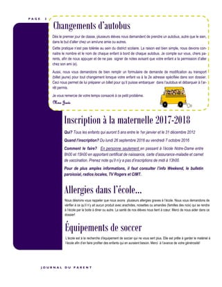 P A G E 2
Inscription à la maternelle 2017-2018
Changements d’autobus
Qui? Tous les enfants qui auront 5 ans entre le 1er janvier et le 31 décembre 2012
Quand l’inscription? Du lundi 26 septembre 2016 au vendredi 7 octobre 2016
Comment le faire? En personne seulement en passant à l’école Notre-Dame entre
8h00 et 15h00 en apportant certificat de naissance, carte d’assurance-maladie et carnet
de vaccination. Prenez note qu’il n’y a pas d’inscriptions de midi à 13h00.
Pour de plus amples informations, il faut consulter l’info Weekend, le bulletin
paroissial, radios locales, TV Rogers et CIMT.
J O U R N A L D U P A R E N T
Dès le premier jour de classe, plusieurs élèves nous demandent de prendre un autobus, autre que le sien,
dans le but d’aller chez un ami/une amie ou autres.
Cette pratique n’est pas tolérée au sein du district scolaire. La raison est bien simple, nous devons con-
naitre le nombre et le nom de chaque enfant à bord de chaque autobus. Je compte sur vous, chers pa-
rents, afin de nous appuyer et de ne pas signer de notes avisant que votre enfant a la permission d’aller
chez son ami (e).
Aussi, nous vous demandons de bien remplir un formulaire de demande de modification au transport
(billet jaune) pour tout changement lorsque votre enfant va à la 2e adresse spécifiée dans son dossier.
Ceci nous permet de lui préparer un billet pour qu’il puisse embarquer dans l’autobus et débarquer à l’ar-
rêt permis.
Je vous remercie de votre temps consacré à ce petit problème.
Mme Josée
Allergies dans l’école...
Nous désirons vous rappeler que nous avons plusieurs allergies graves à l’école. Nous vous demandons de
vérifier à ce qu’il n’y ait aucun produit avec arachides, noisettes ou amandes (familles des noix) qui se rendra
à l’école par la boite à diner ou autre. La santé de nos élèves nous tient à cœur. Merci de nous aider dans ce
dossier!
Équipements de soccer
L’école est à la recherche d’équipement de soccer qui ne vous sert plus. Elle est prête à garder le matériel à
l’école afin d’en faire profiter des enfants qui en auraient besoin. Merci à l’avance de votre générosité!
 