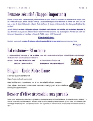 Pensons sécurité (Rappel important)
P A G E 3V O L U M E 5 , N U M É R O : 2
Comme à chaque début d’année scolaire, je vous demande ou autres adultes qui conduisent un enfant à l’école le matin d’évi-
ter d’entrer dans la cour d’école avec leur véhicule. Les seuls endroits pour laisser descendre les enfants sont sur la 37e ave-
nue, en face de l’école (débarcadère indiqué). Après les heures de classe, la même directive doit être suivie afin d’éviter des
accidents.
Veuillez noter que la même consigne s’applique si un parent vient chercher son enfant le midi ou pendant la journée. Je
vous demande de ne pas vous stationner dans le stationnement du personnel, svp, faute de places. Prendre note que le sta-
tionnement des autobus est interdit aux véhicules de 7h00 le matin à 15h00 l’après-midi
Parents et visiteurs
De plus, je vous rappelle que vous devez vous présenter au secrétariat en tout temps avant de circuler dans l’école.
Mme Josée
Il y aura une danse costumée le 28 octobre 2016 à la cafétéria de l’école pour tous les élèves. Aucun masque
et objet incitant la violence ne seront tolérés.
Heures: 19h à 20h—Maternelle à 4e Coût entrée et collations: 1$
20h15 à 22h00—5e à 8e Bienvenue à tous les élèves!
Bal costumé– 28 octobre
Nous avons maintenant un nouveau système qui donnera accès au dossier des élèves de notre école aux parents. Ce
dossier accessible via internet vous donnera accès à l’assiduité de votre enfant ainsi qu’aux notes ou commentaires
laissés par les enseignants. Vous recevrez sous peu la procédure personnalisée pour accéder au système «Mon ac-
cès».
Blogue - École Notre-Dame
L’école a toujours son blogue!
https://www.écolenotredame.com
Allez le visiter pour connaitre au jour le jour les activités vécues ou avenir.
Vous pouvez aussi suivre nos activités sur Facebook en joignant le groupe «École
Notre-Dame Edmundston»
Dossier d’élève accessible aux parents
 