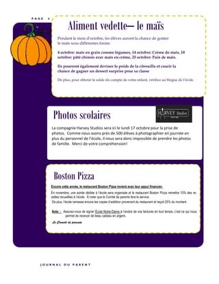 P A G E 4
Aliment vedette– le maïs
Pendant le mois d’octobre, les élèves auront la chance de goûter
le maïs sous différentes forme:
4 octobre: maïs en grain comme légumes, 14 octobre: Crème de maïs, 18
octobre: pâté chinois avec maïs en crème, 25 octobre: Pain de maïs.
Ils pourront également deviner le poids de la citrouille et courir la
chance de gagner un dessert surprise pour sa classe
De plus, pour obtenir le solde du compte de votre enfant, vérifiez au blogue de l’école.
La compagnie Harvey Studios sera ici le lundi 17 octobre pour la prise de
photos. Comme nous avons près de 500 élèves à photographier en journée en
plus du personnel de l’école, il nous sera donc impossible de prendre les photos
de famille. Merci de votre compréhension!
J O U R N A L D U P A R E N T
Photos scolaires
Boston Pizza
Encore cette année, le restaurant Boston Pizza revient avec leur appui financier.
En novembre, une soirée dédiée à l’école sera organisée et le restaurant Boston Pizza remettra 10% des re-
cettes recueillies à l’école. À noter que le Comité de parents fera le service.
De plus, l’école ramasse encore les copies d’addition provenant du restaurant et reçoit 25% du montant.
Note : Assurez-vous de signer École Notre-Dame à l’endos de vos factures en tout temps, c’est ce qui nous
permet de recevoir de beau cadeau en argent.
Le Comité de parents
 