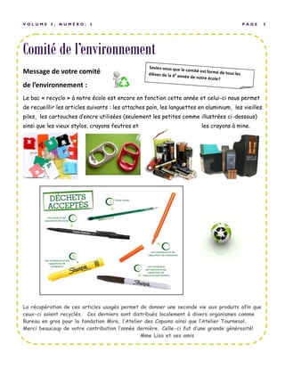Comité de l’environnement
P A G E 5V O L U M E 5 , N U M É R O : 2
Message de votre comité
de l’environnement :
Le bac « recyclo » à notre école est encore en fonction cette année et celui-ci nous permet
de recueillir les articles suivants : les attaches pain, les languettes en aluminium, les vieilles
piles, les cartouches d’encre utilisées (seulement les petites comme illustrées ci-dessous)
ainsi que les vieux stylos, crayons feutres et les crayons à mine.
La récupération de ces articles usagés permet de donner une seconde vie aux produits afin que
ceux-ci soient recyclés. Ces derniers sont distribués localement à divers organismes comme
Bureau en gros pour la fondation Mira, l’Atelier des Copains ainsi que l’Atelier Tournesol.
Merci beaucoup de votre contribution l’année dernière. Celle-ci fut d’une grande générosité!
Mme Lisa et ses amis
 