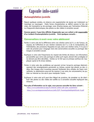 P A G E 6
Capsule info-santé
Autoexploitation juvénile
Depuis quelques années, on observe une augmentation de jeunes qui s’adonnent au
«sexting» ou «sextage». Cette forme d’exploitation se définit comme le fait, de
créer, de transmettre ou de partager avec d’autres jeunes, par l’entremise d’Internet
ou d’appareils électroniques, des photos ou des vidéos à caractère sexuel.
Comme parent, il peut être difficile d’apprendre que son enfant a été responsable
d’un incident d’autoexploitation juvénile. Voici quelques conseils :
Conversations à avoir avec votre adolescent
Parlez à votre ado de la différence entre une relation saine (où il y a de l’amour, du
respect, de l’affection) et une relation malsaine (où il y a de la manipulation, de
l’intimidation, des pressions). Rappelez-lui que, dans une relation saine, il n’a pas à
subir de pression pour s’engager dans des conversations sexuelles ou partager des
images à caractère sexuel.
Expliquez à votre ado l’importance du respect des limites de chacun. Les informations
personnelles que votre ado partage et celles qu’il reçoit, doivent être protégées et
ne doivent pas être dévoilées. Insistez sur le fait que ce principe continue de s’ap-
pliquer après la fin d’une relation.
Parlez à votre ado des problèmes qui peuvent arriver lorsqu’on partage électroni-
quement des renseignements personnels ou intimes, comme des photos ou des vi-
déos. Des images ainsi transmises peuvent facilement être utilisées de façon mal-
veillante. Le destinataire pourrait les montrer à ses amis, les retransmettre, les pu-
blier sur Internet ou s’en servir pour manipuler l’autre.
Expliquez à votre ado qu’il peut être illégal de produire, de posséder ou de distri-
buer des photos ou des vidéos de nudités ou à caractère sexuelle impliquant des
mineures.
Pour plus d’information sur le sujet, vous pouvez consulter les liens suivant :
https://www.cyberaide.ca/app/fr/internet_safety-self_peer_exploitation
https://www.protegeonsnosenfants.ca/pdfs/C3P_ParentingintheDigitalWorld_fr.pdf
J O U R N A L D U P A R E N T
 