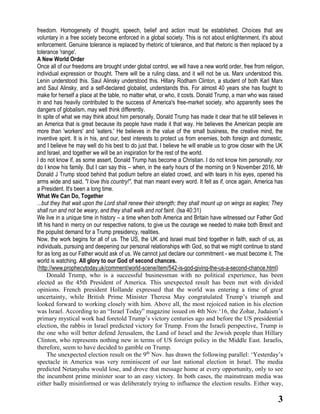 3
freedom. Homogeneity of thought, speech, belief and action must be established. Choices that are
voluntary in a free society become enforced in a global society. This is not about enlightenment, it's about
enforcement. Genuine tolerance is replaced by rhetoric of tolerance, and that rhetoric is then replaced by a
tolerance 'range'.
A New World Order
Once all of our freedoms are brought under global control, we will have a new world order, free from religion,
individual expression or thought. There will be a ruling class, and it will not be us. Marx understood this.
Lenin understood this. Saul Alinsky understood this. Hillary Rodham Clinton, a student of both Karl Marx
and Saul Alinsky, and a self-declared globalist, understands this. For almost 40 years she has fought to
make for herself a place at the table, no matter what, or who, it costs. Donald Trump, a man who was raised
in and has heavily contributed to the success of America's free-market society, who apparently sees the
dangers of globalism, may well think differently.
In spite of what we may think about him personally, Donald Trump has made it clear that he still believes in
an America that is great because its people have made it that way. He believes the American people are
more than 'workers' and 'eaters.' He believes in the value of the small business, the creative mind, the
inventive spirit. It is in his, and our, best interests to protect us from enemies, both foreign and domestic,
and I believe he may well do his best to do just that. I believe he will enable us to grow closer with the UK
and Israel, and together we will be an inspiration for the rest of the world.
I do not know if, as some assert, Donald Trump has become a Christian. I do not know him personally, nor
do I know his family. But I can say this – when, in the early hours of the morning on 9 November 2016, Mr
Donald J Trump stood behind that podium before an elated crowd, and with tears in his eyes, opened his
arms wide and said, "I love this country!", that man meant every word. It felt as if, once again, America has
a President. It's been a long time.
What We Can Do, Together
...but they that wait upon the Lord shall renew their strength; they shall mount up on wings as eagles; They
shall run and not be weary, and they shall walk and not faint. (Isa 40:31)
We live in a unique time in history – a time when both America and Britain have witnessed our Father God
lift his hand in mercy on our respective nations, to give us the courage we needed to make both Brexit and
the populist demand for a Trump presidency, realities.
Now, the work begins for all of us. The US, the UK and Israel must bind together in faith, each of us, as
individuals, pursuing and deepening our personal relationships with God, so that we might continue to stand
for as long as our Father would ask of us. We cannot just declare our commitment - we must become it. The
world is watching. All glory to our God of second chances.
(http://www.prophecytoday.uk/comment/world-scene/item/542-is-god-giving-the-us-a-second-chance.html)
Donald Trump, who is a successful businessman with no political experience, has been
elected as the 45th President of America. This unexpected result has been met with divided
opinions. French president Hollande expressed that the world was entering a time of great
uncertainty, while British Prime Minister Theresa May congratulated Trump’s triumph and
looked forward to working closely with him. Above all, the most rejoiced nation in his election
was Israel. According to an “Israel Today” magazine issued on 4th Nov.‘16, the Zohar, Judaism’s
primary mystical work had foretold Trump’s victory centuries ago and before the US presidential
election, the rabbis in Israel predicted victory for Trump. From the Israeli perspective, Trump is
the one who will better defend Jerusalem, the Land of Israel and the Jewish people than Hillary
Clinton, who represents nothing new in terms of US foreign policy in the Middle East. Israelis,
therefore, seem to have decided to gamble on Trump.
The unexpected election result on the 9th
Nov. has drawn the following parallel: ‘Yesterday’s
spectacle in America was very reminiscent of our last national election in Israel. The media
predicted Netanyahu would lose, and drove that message home at every opportunity, only to see
the incumbent prime minister soar to an easy victory. In both cases, the mainstream media was
either badly misinformed or was deliberately trying to influence the election results. Either way,
 