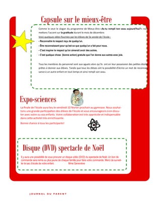 P A G E 2
Expo-sciences
Capsule sur le mieux-être
Comme le veut le slogan du programme de Mieux-être «As-tu rempli ton seau aujourd’hui?» nous
mettons l’accent sur la gratitude durant le mois de décembre:
Voici quelques idées fournies par les élèves de 5e année de l’école :
- Reconnaitre le respect reçu de quelqu'un.
- Être reconnaissant pour qu'est-ce que quelqu'un a fait pour nous.
- C'est inspirer le respect qu'on aimerait avoir des autres.
- C'est quelque chose (bonne action) gratuite que l'on donne aux autres avec joie.
Tous les membres du personnel sont aux aguets alors qu’ils ont en leur possession des petites étoiles
prêtes à donner aux élèves. Tandis que tous les élèves ont la possibilité d’écrire un mot de reconnais-
sance à un autre enfant en tout temps et ainsi rempli son seau.
J O U R N A L D U P A R E N T
La finale de l’école aura lieu le vendredi 10 février prochain au gymnase. Nous souhai-
tons une grande participation des élèves de l’école et vous encourageons à en discu-
ter avec votre ou vos enfants. Votre collaboration est très appréciée et indispensable
dans cette activité très enrichissante.
Bonne chance à tous les participants!
Disque (DVD) spectacle de Noël
Il y aura une possibilité de vous procurer un disque vidéo (DVD) du spectacle de Noël. Un bon de
commande sera remis au plus jeune de chaque famille pour faire votre commande. Merci de surveil-
ler le sac d’école de votre enfant. Mme Geneviève
 