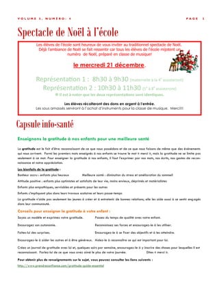 Spectacle de Noël à l’école
P A G E 3V O L U M E 5 , N U M É R O : 4
Capsuleinfo-santé
Enseignons la gratitude à nos enfants pour une meilleure santé
La gratitude est le fait d’être reconnaissant de ce que nous possédons et de ce que nous faisons de même que des événements
qui nous arrivent. Parmi les premiers mots enseignés à nos enfants se trouve le mot « merci », mais la gratitude ne se limite pas
seulement à ce mot. Pour enseigner la gratitude à nos enfants, il faut l’exprimer par nos mots, nos écrits, nos gestes de recon-
naissance et notre appréciation.
Les bienfaits de la gratitude :
Bonheur accru : enfants plus heureux Meilleure santé : diminution du stress et amélioration du sommeil
Attitude positive : enfants plus optimistes et satisfaits de leur vie, moins envieux, déprimés et matérialistes
Enfants plus empathiques, serviables et présents pour les autres
Enfants s’impliquant plus dans leurs travaux scolaires et leurs passe-temps
La gratitude n’aide pas seulement les jeunes à créer et à entretenir de bonnes relations; elle les aide aussi à se sentir engagés
dans leur communauté.
Conseils pour enseigner la gratitude à votre enfant :
Soyez un modèle et exprimez votre gratitude. Passez du temps de qualité avec votre enfant.
Encouragez son autonomie. Reconnaissez ses forces et encouragez-le à les utiliser.
Faites-lui des surprises. Encouragez-le à se fixer des objectifs et à les atteindre.
Encouragez-le à aider les autres et à être généreux. Aidez-le à reconnaître ce qui est important pour lui.
Créez un journal de gratitude avec lui et, quelques soirs par semaine, encouragez-le à y inscrire des choses pour lesquelles il est
reconnaissant. Parlez-lui de ce que vous avez aimé le plus de votre journée. Dites « merci ».
Pour obtenir plus de renseignements sur le sujet, vous pouvez consulter les liens suivants :
http://www.prendreconfiance.com/gratitude-guide-essentiel
Les élèves de l'école sont heureux de vous inviter au traditionnel spectacle de Noël.
Déjà l'ambiance de Noël se fait ressentir car tous les élèves de l'école mijotent un
numéro de Noël, préparé en classe de musique!
le mercredi 21 décembre.
Représentation 1 : 8h30 à 9h30 (maternelle à la 4e
assisteront)
Représentation 2 : 10h30 à 11h30 (5e
à 8e
assisteront)
 Il est à noter que les deux représentations sont identiques.
Les élèves récolteront des dons en argent à l’entrée.
Les sous amassés serviront à l’achat d’instruments pour la classe de musique. Merci!!!
 