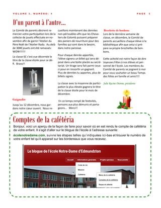 D’un parent à l’autre...
P A G E 5V O L U M E 5 , N U M É R O : 4
Le Comité de parents désirent re-
mercier votre participation lors de la
collecte de jouets effectuée en no-
vembre afin de garnir l’Atelier du
Père Noël de l’Atelier Rado. Au delà
de 3000 jouets ont été ramassés:
WOW!!!!!!
La classe 6C s’est vue décernée le
titre de la classe étoile pour ce dé-
fi. Bravo!!
Guignolée
Jusqu’au 12 décembre, nous gar-
dons notre cœur ouvert. Nous re-
cueillons maintenant des denrées
non-périssables afin que les Cheva-
liers de Colomb puissent préparer
des paniers de nourriture pour des
familles qui sont dans le besoin,
dans notre paroisse.
Pour chaque denrée apportée,
l'élève signera un billet qui sera dé-
posé dans une boite placée au secré-
tariat. Un tirage sera fait parmi ceux-
ci pour en ressortir un gagnant.
Plus de denrées tu apportes, plus de
billets signés.
La classe avec la moyenne de partici-
pation la plus élevée gagnera le titre
de la classe étoile pour le mois de
décembre.
En ce temps rempli de festivités,
pensons aux plus démunis et parta-
geons… Merci!!
Brochette de bonbons
Lors de la dernière semaine de
classe, en décembre, le Comité de
parents accueillera chaque élève à la
bibliothèque afin que celui-ci pré-
pare sa propre brochettes de bon-
bons.
Cette activité est notre façon de dire
Joyeuses Fêtes à nos élèves et per-
sonnel de l’école. Les membres du
Comité de parents se joignent à moi
pour vous souhaiter un beau Temps
des Fêtes en famille et amis!!!!
Julie Racine Dionne, présidente
Comptes de la cafétéria
Bonjour, voici un aperçu de la façon de faire pour savoir où en est rendu le compte de cafétéria
de votre enfant. Il s’agit d’aller sur le blogue de l’école à l’adresse suivante:
écolenotredame.com, suivre les étapes telles qu’indiquées ici-bas et trouver le numéro de
votre enfant tel qu’il apparait sur les bordereaux que vous recevez.
 