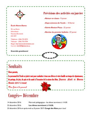 99, rue Martin
Edmundston
Nouveau-Brunswick
E3V 2M7
Téléphone : (506) 735-2073
Télécopie : (506) 735-2758
Blogue: http://www.écolenotredame.com
Courriel: info3309@nbed.nb.ca
Retour en classe - 9 janvier
Expo-sciences de l’école - 10 février
Soirée Boston Pizza - 25 janvier
Remise du premier bulletin– 27 janvier
École Notre-Dame
Congés– Décembre
Ensemble grandissons!
Prévisions des activités en janvier
14 décembre 2016: Mercredi pédagogique - les élèves terminent à 11h30.
23 décembre 2016: Les élèves terminent à 11h30.
23 décembre 2016 en après-midi au 8 janvier 2017: Congé des fêtes pour tous!
Souhaits
Chers parents,
Le personnel de l’école se joint à moi pour souhaiter à tous nos élèves et votre famille un temps de réjouissance,
de partage, de joie, de paix et de santé à l’occasion de la saison des fêtes. Joyeux Noël et Bonne
Année 2017 à tous!
Mme Josée et le personnel
 