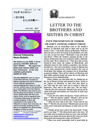 ULDAH MINISTRY
LETTER TO THE
BROTHERS AND
SISTERS IN CHRIST
【NEW PHENOMENON OF TERROR
OR GOD’S ANSWER; FOREST FIRES】
Abimelek son of Jerub-Baal went to his mother’s
brothers in Shechem and said to them and to all his
mother’s clan, 2
‘Ask all the citizens of Shechem, “Which is
better for you: to have all seventy of Jerub-Baal’s sons rule
over you, or just one man?” Remember, I am your flesh
and blood.’ 3
When the brothers repeated all this to the
citizens of Shechem, they were inclined to follow Abimelek,
for they said, ‘He is related to us.’ 4
They gave him seventy
shekels of silver from the temple of Baal-Berith, and
Abimelek used it to hire reckless scoundrels, who became
his followers. 5
He went to his father’s home in Ophrah and
on one stone murdered his seventy brothers, the sons of
Jerub-Baal. But Jotham, the youngest son of Jerub-Baal,
escaped by hiding. 6
Then all the citizens of Shechem and
Beth Millo gathered beside the great tree at the pillar in
Shechem to crown Abimelek king.
7
When Jotham was told about this, he climbed up on
the top of Mount Gerizim and shouted to them, ‘Listen to
me, citizens of Shechem, so that God may listen to
you. 8
One day the trees went out to anoint a king for
themselves. They said to the olive tree, “Be our king.”
9
‘But the olive tree answered, “Should I give up my oil, by
which both gods and humans are honoured, to hold sway
over the trees?”
10
‘Next, the trees said to the fig-tree, “Come and be our
king.” 11
‘But the fig-tree replied, “Should I give up my
fruit, so good and sweet, to hold sway over the trees?”
12
‘Then the trees said to the vine, “Come and be our
king.” 13
‘But the vine answered, “Should I give up my wine,
which cheers both gods and humans, to hold sway over the
trees?”
14
‘Finally all the trees said to the thorn-bush, “Come
and be our king.” 15
‘The thorn-bush said to the trees, “If
you really want to anoint me king over you, come and take
refuge in my shade; but if not, then let fire come out of the
thorn-bush and consume the cedars of Lebanon!”
16
‘Have you acted honourably and in good faith by
平成２９年 １月 月報
フルダ・ミニストリー
ー主に在る
とこしえの集いー
JANUARY 2017
NO 255
Eternal Fellowship
News Bulletin
We believe in one GOD, in three
persons; FATHER, SON and
HOLY SPIRIT. We regard the
Bible (both Hebrew Bible and
New Testament) as the only
infallible authoritative
WORD OF GOD.
HULDAH MINISTRY aims to return
to the Word Of God, founded on
Hebrew background and to interpret
it from Hebraic perspective,
acknowledging that Jesus is a Jew
and the Jewish-ness of His teaching
as a continuation from the Hebrew
Bible. The Ministry also aims to put
His teaching into practice, to have a
closer relationship with the Lord,
Jesus Christ, and to regularly have
a Christian fellowship so that this-
worldly kingdom of God will
materialise in the midst of the
followers of Jesus here and now, as
well as earnestly seeking Christ's
Return to establish the otherworldly
Kingdom of God on earth.
All activities are free of charge and no obligation
whatever. Just enjoy our fellowship!
huldahministry.blogspot.jp
huldahministry.com
information@huldahministry.com
 