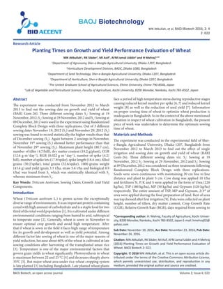 Planting Times on Growth and Yield Performance Evaluation of Wheat
MN Atikullah, et al, BAOJ Biotech 2016, 2: 4
2: 022
BAOJ Biotech, an open access journal Volume 2; Issue 4; 022
MN Atikullah1
, RK Sikder2
, MI Asif3
, AFM Jamal Uddin4
and H Mehraj5,6
*
1
Department of Agronomy,Sher-e-Bangla Agricultural University, Dhaka-1207, Bangladesh
2
Horticulture Development Division, BADC, Dhaka-1000, Bangladesh
3
Department of Seed Technology, Sher-e-Bangla Agricultural University, Dhaka-1207, Bangladesh
4
Department of Horticulture, Sher-e-Bangla Agricultural University, Dhaka-1207, Bangladesh
5
The United Graduate School of Agricultural Sciences, Ehime University, Ehime 790-8566, Japan
6
Lab of Vegetable and Floricultural Science, Faculty of Agriculture, Kochi University, B200 Monobe, Nankoku, Kochi 783-8502, Japan
BAOJ Biotechnology
*Corresponding author: H. Mehraj, Faculty of Agriculture, Kochi Univer-
sity, B200 Monobe, Nankoku, Kochi 783-8502, Japan E-mail: hmehraj02@
yahoo.com
Sub Date: November 10, 2016, Acc Date: November 23, 2016, Pub Date:
November 24, 2016.
Citation: MN Atikullah, RK Sikder, MI Asif, AFM Jamal Uddin and H Mehraj
(2016) Planting Times on Growth and Yield Performance Evaluation of
Wheat. BAOJ Biotech 2: 022.
Copyright: © 2016 MN Atikullah, et al. This is an open-access article dis-
tributed under the terms of the Creative Commons Attribution License,
which permits unrestricted use, distribution, and reproduction in any
medium, provided the original author and source are credited.
Research Article
Abstract
The experiment was conducted from November 2012 to March
2013 to find out the sowing date on growth and yield of wheat
(BARI Gom-26). Three different sowing dates S1
: Sowing at 19
November, 2012; S2
: Sowing at 29 November, 2012 and S3
: Sowing at
09 December, 2012 were used in the experiment using Randomized
Complete Block Design with three replications. Out of 3 different
sowing dates November 19, 2012 (S1
) and November 29, 2012 (S2
)
sowing was found to record statistically the higher results than that
of December sowing (S3
). Again between 2 sowings in November,
November 19th
sowing (S1
) showed better performance than that
of November 29th
sowing (S2
). Maximum plant height (80.7 cm),
number of tiller (4.7/hill), dry matter content (18.2 g/plant), CGR
(12.6 g m-2
day-1
), RGR (0.022 g m-2
day-1
), number of spike (4.2/
hill), number of spike lets (17.9/spike), spike length (18.6 cm), filled
grains (30.2/spike), total grains (32.6/spike), 1000-grains weight
(43.4 g) and yield (grain 3.3 t/ha, straw 5.6 t/ha and biological 8.9
t/ha) was found from S1
which was statistically identical with S2
whereas minimum from S3
.
Key Words: Triticum Aestivum; Sowing Dates; Growth And Yield
Components.
Introduction
Wheat (Triticum aestivum L.) is grown across the exceptionally
diverserangeofenvironments.Itisanimportantproteincontaining
cereal with high amount of carbohydrate and is a staple food for two
thirdofthetotalworldpopulation[1].Itiscultivatedunderdifferent
environmental conditions ranging from humid to arid, subtropical
to temperate zone [2]. Generally, wheat is sown in November to
ensure optimal crop growth and avoid high temperature. After
that if wheat is sown in the field it faces high range of temperature
for its growth and development as well as yield potential. Among
different factor late sowing of wheat is one of the major reasons of
yield reduction, because about 60% of the wheat is cultivated at late
sowing conditions after harvesting of the transplanted aman rice
[3]. Temperature is one of the major environmental factors that
govern grain yields in wheat significantly. Photosynthesis in wheat
is maximum between 22 and 25 0
C [4] and decreases sharply above
350
C [5]. But major wheat area under rice-wheat cropping system
is late planted [3] including Bangladesh. Late planted wheat plants
face a period of high temperature stress during reproductive stages
causing reduced kernel number per spike [6, 7] and reduced kernel
weight [8] as well as the reduction of seed yield [7]. Information
on proper sowing time of wheat to optimize wheat production is
inadequate in Bangladesh. So in the context of the above mentioned
situation in respect of wheat cultivation in Bangladesh, the present
piece of work was undertaken to determine the optimum sowing
time of wheat.
Materials and Methods
The experiment was conducted in the experimental field of Sher-
e-Bangla Agricultural University, Dhaka-1207, Bangladesh from
November 2012 to March 2013 to find out the effect of single
irrigation and sowing date on growth and yield of wheat (BARI
Gom-26). Three different sowing dates viz. S1
: Sowing at 19
November, 2012;
S2
: Sowing at 29 November, 2012 and S3
: Sowing
at 09 December, 2012 was considered as three treatments following
Randomized Complete Block Design with three replications.
Seeds were sown continuous with maintaining 20 cm line to line
distance and plant to plant 5 cm. Cow dung was applied 10 t/ha
and fertilizers N, P, K and S were applied in the form of Urea (220
kg/ha), TSP (180 kg/ha), MP (50 kg/ha) and Gypsum (120 kg/ha)
respectively. The entire amount of TSP, MP and Gypsum, 2/3rd
of
urea were applied during the final preparation of land. Rest of urea
wastopdressedafterfirstirrigation[9].Datawerecollectedonplant
height, number of tillers, dry matter content, Crop Growth Rate
(CGR), Relative Growth Rate (RGR), days required from sowing to
 