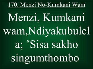 170. Menzi No-Kumkani Wam

 Menzi, Kumkani
wam,Ndiyakubulel
  a; ’Sisa sakho
 singumthombo
 