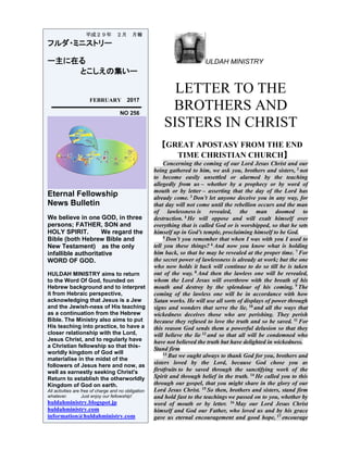 ULDAH MINISTRY
LETTER TO THE
BROTHERS AND
SISTERS IN CHRIST
【GREAT APOSTASY FROM THE END
TIME CHRISTIAN CHURCH】
Concerning the coming of our Lord Jesus Christ and our
being gathered to him, we ask you, brothers and sisters, 2
not
to become easily unsettled or alarmed by the teaching
allegedly from us – whether by a prophecy or by word of
mouth or by letter – asserting that the day of the Lord has
already come. 3
Don’t let anyone deceive you in any way, for
that day will not come until the rebellion occurs and the man
of lawlessness is revealed, the man doomed to
destruction. 4
He will oppose and will exalt himself over
everything that is called God or is worshipped, so that he sets
himself up in God’s temple, proclaiming himself to be God.
5
Don’t you remember that when I was with you I used to
tell you these things? 6
And now you know what is holding
him back, so that he may be revealed at the proper time. 7
For
the secret power of lawlessness is already at work; but the one
who now holds it back will continue to do so till he is taken
out of the way. 8
And then the lawless one will be revealed,
whom the Lord Jesus will overthrow with the breath of his
mouth and destroy by the splendour of his coming. 9 The
coming of the lawless one will be in accordance with how
Satan works. He will use all sorts of displays of power through
signs and wonders that serve the lie, 10
and all the ways that
wickedness deceives those who are perishing. They perish
because they refused to love the truth and so be saved. 11
For
this reason God sends them a powerful delusion so that they
will believe the lie 12
and so that all will be condemned who
have not believed the truth but have delighted in wickedness.
Stand firm
13
But we ought always to thank God for you, brothers and
sisters loved by the Lord, because God chose you as
firstfruits to be saved through the sanctifying work of the
Spirit and through belief in the truth. 14
He called you to this
through our gospel, that you might share in the glory of our
Lord Jesus Christ. 15
So then, brothers and sisters, stand firm
and hold fast to the teachings we passed on to you, whether by
word of mouth or by letter. 16
May our Lord Jesus Christ
himself and God our Father, who loved us and by his grace
gave us eternal encouragement and good hope, 17
encourage
平成２９年 ２月 月報
フルダ・ミニストリー
ー主に在る
とこしえの集いー
FEBRUARY 2017
NO 256
Eternal Fellowship
News Bulletin
We believe in one GOD, in three
persons; FATHER, SON and
HOLY SPIRIT. We regard the
Bible (both Hebrew Bible and
New Testament) as the only
infallible authoritative
WORD OF GOD.
HULDAH MINISTRY aims to return
to the Word Of God, founded on
Hebrew background and to interpret
it from Hebraic perspective,
acknowledging that Jesus is a Jew
and the Jewish-ness of His teaching
as a continuation from the Hebrew
Bible. The Ministry also aims to put
His teaching into practice, to have a
closer relationship with the Lord,
Jesus Christ, and to regularly have
a Christian fellowship so that this-
worldly kingdom of God will
materialise in the midst of the
followers of Jesus here and now, as
well as earnestly seeking Christ's
Return to establish the otherworldly
Kingdom of God on earth.
All activities are free of charge and no obligation
whatever. Just enjoy our fellowship!
huldahministry.blogspot.jp
huldahministry.com
information@huldahministry.com
 