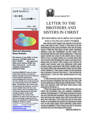 ULDAH MINISTRY
LETTER TO THE
BROTHERS AND
SISTERS IN CHRIST
【EVERYTHING OCCURING ON EARTH
ONLY FULFILLES GOD’S WORD】
One of the seven angels who had the seven bowls
came and said to me, ‘Come, I will show you the
punishment of the great prostitute, who sits by many
waters. 2 With her the kings of the earth committed
adultery, and the inhabitants of the earth were
intoxicated with the wine of her adulteries.’ 3 Then the
angel carried me away in the Spirit into a desert.
There I saw a woman sitting on a scarlet beast that
was covered with blasphemous names and had seven
heads and ten horns. 4 The woman was dressed in
purple and scarlet, and was glittering with gold,
precious stones and pearls. She held a golden cup in
her hand, filled with abominable things and the filth
of her adulteries. 5 The name written on her forehead
was a mystery: BABYLON THE GREAT THE MOTHER OF
PROSTITUTES AND OF THE ABOMINATIONS OF THE
EARTH. …
12 ‘The ten horns you saw are ten kings who have
not yet received a kingdom, but who for one hour will
receive authority as kings along with the beast. 13 They
have one purpose and will give their power and
authority to the beast. …
15 Then the angel said to me, ‘The waters you saw,
where the prostitute sits, are peoples, multitudes,
nations and languages. 16 The beast and the ten horns
you saw will hate the prostitute. They will bring her to
ruin and leave her naked; they will eat her flesh and
burn her with fire. 17 For God has put it into their
hearts to accomplish his purpose by agreeing to hand
over to the beast their royal authority, until God’s
words are fulfilled. 18 The woman you saw is the great
city that rules over the kings of the earth.’
REVELATION 17.
平成２９年 ４月 月報
フルダ・ミニストリー
ー主に在る
とこしえの集いー
APRIL 2017
NO 258
Eternal Fellowship
News Bulletin
We believe in one GOD, in three
persons; FATHER, SON and
HOLY SPIRIT. We regard the
Bible (both Hebrew Bible and
New Testament) as the only
infallible authoritative
WORD OF GOD.
HULDAH MINISTRY aims to return
to the Word Of God, founded on
Hebrew background and to interpret
it from Hebraic perspective,
acknowledging that Jesus is a Jew
and the Jewish-ness of His teaching
as a continuation from the Hebrew
Bible. The Ministry also aims to put
His teaching into practice, to have a
closer relationship with the Lord,
Jesus Christ, and to regularly have
a Christian fellowship so that this-
worldly kingdom of God will
materialise in the midst of the
followers of Jesus here and now, as
well as earnestly seeking Christ's
Return to establish the otherworldly
Kingdom of God on earth.
All activities are free of charge and no obligation
whatever. Just enjoy our fellowship!
huldahministry.blogspot.jp
huldahministry.com
information@huldahministry.com
 