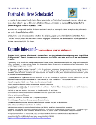 Activités– Conseil des élèves
P A G E 3V O L U M E 5 , N U M É R O : 6
Les élèves du conseil organisent ces quelques activités pour le mois de février:
 14 février– St-Valentin– Tous sont invités à porter du rouge ou du rose pour la journée. Une collation sur-
prise sera donnée aux élèves.
 17 février– Danse de St-Valentin: Les élèves de maternelle à 4e années pourront
se présenter à l’école dès 19h pour la danse de St-Valentin. Ceux de 5e à 8e an-
nées seront attendus à compter de 20h15 jusqu’à 22h avec un invité de leur choix.
Les invités des autres écoles devront faire signer la feuille par leur direction d’école
ou un enseignant pour être admis. Le coût d’entrée et les collations sont toujours à
1 $ et tous les profits amassé seront remis au conseil des élèves
 23 et 24 février– Il y aura une vente de chocolat chaud durant la pause de 10h. Le coût est
un dollar par verre de 8 onces (250 ml).
Les élèves comptent sur la collaboration de tous les autres afin de participer aux activités.
Le Conseil des élèves
Capsule info-santé - la résilience
Cherchez-vous des moyens d’aider votre enfant à avoir plus confiance en lui? À mieux gérer ses frustrations de tous les
jours? À surmonter les défis de la vie? Cette capsule vous présente des conseils et des ressources pour bâtir la résilience
chez votre enfant.
Qu’est-ce que la résilience?
La résilience est la capacité d’affronter les défis que la vie apporte et de trouver des moyens d’en sortir grandi et plus fort.
Nous naissons tous avec la capacité de résilience. Nous travaillons à la développer tout au long de notre vie. Les parents sont les
personnes les plus importantes pour aider leur enfant à bâtir sa résilience.
Comment être un modèle de résilience
Lorsque les parents... Les enfants apprennent à...
Montrent de l’affection et de l’attention
• Se sentir aimés et près de leurs parents
• Avoir le sentiment d’être importants
Écoutent/comprennent
• Se sentir compris et acceptés
• Comprendre les autres
Demeurent calmes
• Se calmer
• Gérer les situations stressantes
Ont une attitude positive
• Apprécier les aspects positifs de la vie
• Avoir de l’espoir (être optimistes)
Voient les forces
• Voir leurs propres forces
• Avoir confiance
 