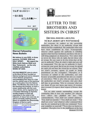 ULDAH MINISTRY
LETTER TO THE
BROTHERS AND
SISTERS IN CHRIST
【RUSSIA ISSUED A RULING
TO BAN JEHOVAH’S WITNESSES】
Let everyone be subject to the governing
authorities, for there is no authority except that
which God has established. The authorities that exist
have been established by God. 2Consequently,
whoever rebels against the authority is rebelling
against what God has instituted, and those who do so
will bring judgment on themselves. 3For rulers hold
no terror for those who do right, but for those who
do wrong. Do you want to be free from fear of the
one in authority? Then do what is right and you will
be commended. 4For the one in authority is God’s
servant for your good. But if you do wrong, be afraid,
for rulers do not bear the sword for no reason. They
are God’s servants, agents of wrath to bring
punishment on the wrongdoer. 5Therefore, it is
necessary to submit to the authorities, not only
because of possible punishment but also as a matter
of conscience. 6This is also why you pay taxes, for
the authorities are God’s servants, who give their
full time to governing. 7Give to everyone what you
owe them: If you owe taxes, pay taxes; if revenue,
then revenue; if respect, then respect; if honor, then
honor.
8Let no debt remain outstanding, except the
continuing debt to love one another, for whoever
loves others has fulfilled the law. 9The
commandments, “You shall not commit adultery,”
“You shall not murder,” “You shall not steal,” “You
shall not covet,” and whatever other command there
may be, are summed up in this one command: “Love
your neighbor as yourself.” 10Love does no harm to a
neighbor. Therefore love is the fulfillment of the law.
Romans 13:1-10.
平成２９年 ５月 月報
フルダ・ミニストリー
ー主に在る
とこしえの集いー
MAY 2017
NO 259
Eternal Fellowship
News Bulletin
We believe in one GOD, in three
persons; FATHER, SON and
HOLY SPIRIT. We regard the
Bible (both Hebrew Bible and
New Testament) as the only
infallible authoritative
WORD OF GOD.
HULDAH MINISTRY aims to return
to the Word Of God, founded on
Hebrew background and to interpret
it from Hebraic perspective,
acknowledging that Jesus is a Jew
and the Jewish-ness of His teaching
as a continuation from the Hebrew
Bible. The Ministry also aims to put
His teaching into practice, to have a
closer relationship with the Lord,
Jesus Christ, and to regularly have
a Christian fellowship so that this-
worldly kingdom of God will
materialise in the midst of the
followers of Jesus here and now, as
well as earnestly seeking Christ's
Return to establish the otherworldly
Kingdom of God on earth.
All activities are free of charge and no obligation
whatever. Just enjoy our fellowship!
huldahministry.blogspot.jp
huldahministry.com
information@huldahministry.com
 
