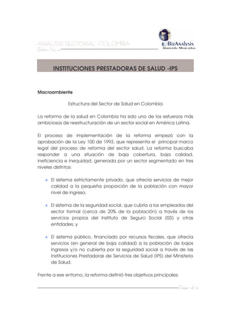 AAANNNAAALLLIIISSSIIISSS SSSEEECCCTTTOOORRRIIIAAALLL --- CCCOOOLLLOOOMMMBBBIIIAAA
BBBooollleeetttííínnn NNNooo... 444111
Page 1 of 10
INSTITUCIONES PRESTADORAS DE SALUD -IPS
Macroambiente
Estructura del Sector de Salud en Colombia
La reforma de la salud en Colombia ha sido uno de los esfuerzos más
ambiciosos de reestructuración de un sector social en América Latina.
El proceso de implementación de la reforma empezó con la
aprobación de la Ley 100 de 1993, que representa el principal marco
legal del proceso de reforma del sector salud. La reforma buscaba
responder a una situación de baja cobertura, baja calidad,
ineficiencia e inequidad, generada por un sector segmentado en tres
niveles distintos:
El sistema estrictamente privado, que ofrecía servicios de mejor
calidad a la pequeña proporción de la población con mayor
nivel de ingreso;
El sistema de la seguridad social, que cubría a los empleados del
sector formal (cerca de 20% de la población) a través de los
servicios propios del Instituto de Seguro Social (ISS) y otras
entidades; y
El sistema público, financiado por recursos fiscales, que ofrecía
servicios (en general de baja calidad) a la población de bajos
ingresos y/o no cubierta por la seguridad social a través de las
Instituciones Prestadoras de Servicios de Salud (IPS) del Ministerio
de Salud.
Frente a ese entorno, la reforma definió tres objetivos principales:
 