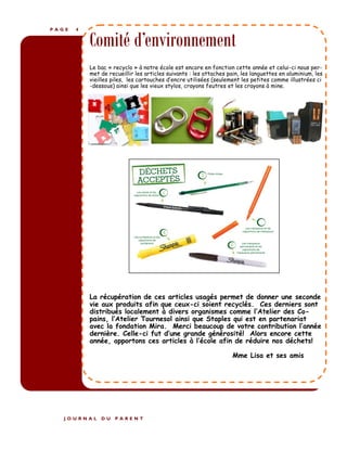 P A G E 4
Comité d’environnement
Le bac « recyclo » à notre école est encore en fonction cette année et celui-ci nous per-
met de recueillir les articles suivants : les attaches pain, les languettes en aluminium, les
vieilles piles, les cartouches d’encre utilisées (seulement les petites comme illustrées ci
-dessous) ainsi que les vieux stylos, crayons feutres et les crayons à mine.
La récupération de ces articles usagés permet de donner une seconde
vie aux produits afin que ceux-ci soient recyclés. Ces derniers sont
distribués localement à divers organismes comme l’Atelier des Co-
pains, l’Atelier Tournesol ainsi que Staples qui est en partenariat
avec la fondation Mira. Merci beaucoup de votre contribution l’année
dernière. Celle-ci fut d’une grande générosité! Alors encore cette
année, apportons ces articles à l’école afin de réduire nos déchets!
Mme Lisa et ses amis
J O U R N A L D U P A R E N T
 
