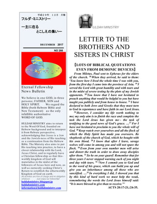 ULDAH MINISTRY
LETTER TO THE
BROTHERS AND
SISTERS IN CHRIST
【LOTS OF BIBLICAL QUOTATIONS
EVEN FROM DEMONIC DEVICES】
From Miletus, Paul sent to Ephesus for the elders
of the church. 18 When they arrived, he said to them:
‘You know how I lived the whole time I was with you,
from the first day I came into the province of Asia. 19 I
served the Lord with great humility and with tears and
in the midst of severe testing by the plots of my Jewish
opponents. 20 You know that I have not hesitated to
preach anything that would be helpful to you but have
taught you publicly and from house to house. 21 I have
declared to both Jews and Greeks that they must turn
to God in repentance and have faith in our Lord Jesus.
24 However, I consider my life worth nothing to
me; my only aim is to finish the race and complete the
task the Lord Jesus has given me – the task of
testifying to the good news of God’s grace. …27 For I
have not hesitated to proclaim to you the whole will of
God. 28 Keep watch over yourselves and all the flock of
which the Holy Spirit has made you overseers. Be
shepherds of the church of God, which he bought with
his own blood. 29 I know that after I leave, savage
wolves will come in among you and will not spare the
flock. 30 Even from your own number men will arise
and distort the truth in order to draw away disciples
after them. 31 So be on your guard! Remember that for
three years I never stopped warning each of you night
and day with tears. 32 ‘Now I commit you to God and
to the word of his grace, which can build you up and
give you an inheritance among all those who are
sanctified. …35 In everything I did, I showed you that
by this kind of hard work we must help the weak,
remembering the words the Lord Jesus himself said:
“It is more blessed to give than to receive.”’
ACTS 20:17-21,:24-35.
平成２９年 １２月 月報
フルダ・ミニストリー
ー主に在る
とこしえの集いー
DECEMBER 2017
NO 266
Eternal Fellowship
News Bulletin
We believe in one GOD, in three
persons; FATHER, SON and
HOLY SPIRIT. We regard the
Bible (both Hebrew Bible and
New Testament) as the only
infallible authoritative
WORD OF GOD.
HULDAH MINISTRY aims to return
to the Word Of God, founded on
Hebrew background and to interpret
it from Hebraic perspective,
acknowledging that Jesus is a Jew
and the Jewish-ness of His teaching
as a continuation from the Hebrew
Bible. The Ministry also aims to put
His teaching into practice, to have a
closer relationship with the Lord,
Jesus Christ, and to regularly have
a Christian fellowship so that this-
worldly kingdom of God will
materialise in the midst of the
followers of Jesus here and now, as
well as earnestly seeking Christ's
Return to establish the otherworldly
Kingdom of God on earth.
All activities are free of charge and no obligation
whatever. Just enjoy our fellowship!
huldahministry.blogspot.jp
huldahministry.com
information@huldahministry.com
 
