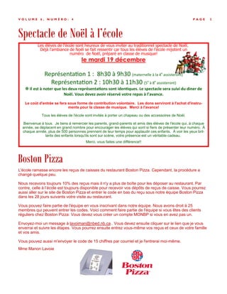 Spectacle de Noël à l’école
P A G E 3V O L U M E 6 , N U M É R O : 4
Boston Pizza
L'école ramasse encore les reçus de caisses du restaurant Boston Pizza. Cependant, la procédure a
changé quelque peu.
Nous recevons toujours 10% des reçus mais il n'y a plus de boîte pour les déposer au restaurant. Par
contre, celle à l’école est toujours disponible pour recevoir vos dépôts de reçus de caisse. Vous pourrez
aussi aller sur le site de Boston Pizza et entrer le code en bas du reçu sous notre équipe Boston Pizza
dans les 28 jours suivants votre visite au restaurant.
Vous pouvez faire partie de l'équipe en vous inscrivant dans notre équipe. Nous avons droit à 25
membres qui peuvent entrer les codes. Voici comment faire partie de l'équipe si vous êtes des clients
réguliers chez Boston Pizza: Vous devez vous créer un compte MONBP si vous en avez pas un.
Envoyez-moi un message à lavoiman@nbed.nb.ca . Vous devez ensuite cliquer sur le lien que je vous
enverrai et suivre les étapes. Vous pourrez ensuite entrez vous-même vos reçus et ceux de votre famille
et vos amis.
Vous pouvez aussi m'envoyer le code de 15 chiffres par courriel et je l'entrerai moi-même.
Mme Manon Lavoie
Les élèves de l'école sont heureux de vous inviter au traditionnel spectacle de Noël.
Déjà l'ambiance de Noël se fait ressentir car tous les élèves de l'école mijotent un
numéro de Noël, préparé en classe de musique!
le mardi 19 décembre
Représentation 1 : 8h30 à 9h30 (maternelle à la 4e
assisteront)
Représentation 2 : 10h30 à 11h30 (5e
à 8e
assisteront)
 Il est à noter que les deux représentations sont identiques. Le spectacle sera suivi du diner de
Noël. Vous devez avoir réservé votre repas à l’avance.
Le coût d'entrée se fera sous forme de contribution volontaire. Les dons serviront à l'achat d'instru-
ments pour la classe de musique. Merci à l'avance!
Tous les élèves de l'école sont invités à porter un chapeau ou des accessoires de Noël.
Bienvenue à tous. Je tiens à remercier les parents, grand-parents et amis des élèves de l'école qui, à chaque
année, se déplacent en grand nombre pour encourager les élèves qui sont si fiers de présenter leur numéro. À
chaque année, plus de 500 personnes prennent de leur temps pour applaudir ces enfants. À voir les yeux bril-
lants des enfants lorsqu'ils sont sur scène, votre présence est un véritable cadeau.
Merci, vous faites une différence!!
 
