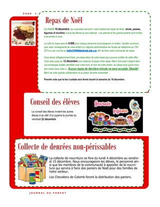 P A G E 4
Repas de Noël
Le mardi 19 décembre, les cuisinières serviront notre traditionnel repas de Noël, (dinde, patates,
légumes et tourtière) à tous les élèves au prix habituel. Les parents et les grands-parents sont invités
à se joindre à nous.
Le coût du repas sera de 8.00$ pour chaque personne accompagnant un enfant. Veuillez communi-
quer avec l’enseignante de votre enfant ou l’adjointe administrative de l’école par téléphone au 735-
2073 ou par courriel au info3309@nbed.nb.ca afin de faire votre commande de repas.
Vous devez obligatoirement faire une réservation de votre repas pour pouvoir profiter de cette offre.
Vous avez jusqu’au 12 décembre pour réserver et payer votre repas. Merci d’envoyer l’argent dans
une enveloppe scellée identifiée avec votre nom, le nom de votre enfant, sa classe ainsi que le mon-
tant inséré dans celle-ci.. Aucun repas de dernière minute ne sera accepté. Désolé!
Merci de votre grande collaboration et au plaisir de diner ensemble!
Prendre note que le bar à salade sera fermé durant la semaine du 18 décembre.
Le conseil des élèves invitent les autres
élèves à se vêtir d’un pyjama la journée du
vendredi 22 décembre.
J O U R N A L D U P A R E N T
Conseil des élèves
Collecte de denrées non-périssables
La collecte de nourriture se fera du lundi 4 décembre au vendre-
di 15 décembre. Nous encourageons les élèves, le personnel ain-
si que les membres de la communauté à apporter de la nourri-
ture qui servira à faire des paniers de Noël pour des familles de
notre secteur.
Les Chevaliers de Colomb feront la distribution des paniers.
 