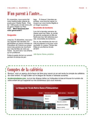 D’un parent à l’autre...
P A G E 5V O L U M E 6 , N U M É R O : 4
En novembre, nous avons fait
notre traditionnelle collecte de
jouets pour l'Atelier Rado. Près
de 1 500 jouets ont été remis afin
de garnir l'Atelier du Père
Noël... Merci beaucoup pour
votre générosité!!!
Guignolée
Jusqu'au 15 décembre, vous pou-
vez apporter des denrées non
périssables qui seront remises au
Chevaliers de Colomb qui prépa-
reront des paniers de nourriture
pour des familles de notre pa-
roisse. Ce sont donc nos enfants
qui en profiteront.
Faites le geste donner au suivant
pendant ce temps de par-
tage. À chaque 2 denrées ap-
portées, vous pourrez signer un
coupon qui vous rendra éligible à
un tirage «surprise».
Brochette de bonbons
Lors de la dernière semaine de
classe avant les Fêtes, le comité
de parents soulignera la fête de
Noël avec leur tant attendue jour-
née «brochettes de bonbons».
Sur ce, les membres de mon co-
mité se joignent à moi pour vous
souhaiter un Joyeux Temps des
Fêtes et une Bonne Année
2018!!!!
Julie Racine Dionne, présidente
Comptes de la cafétéria
Bonjour, voici un aperçu de la façon de faire pour savoir où en est rendu le compte de cafétéria
de votre enfant. Il s’agit d’aller sur le blogue de l’école à l’adresse suivante:
écolenotredame.com, suivre les étapes telles qu’indiquées ici-bas et trouver le numéro de
votre enfant tel qu’il apparait sur les bordereaux que vous recevez.
 