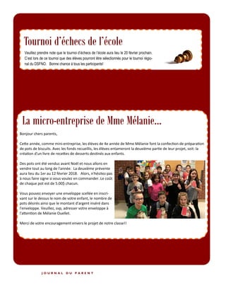 P A G E 4
J O U R N A L D U P A R E N T
Tournoi d’échecs de l’école
Étiquettes Mabel’s Labels
Bonjour chers parents,
Cette année, comme mini-entreprise, les élèves de 4e année de Mme Mélanie font la confection de préparation
de pots de biscuits. Avec les fonds recueillis, les élèves entameront la deuxième partie de leur projet, soit: la
création d'un livre de recettes de desserts destinés aux enfants.
Des pots ont été vendus avant Noël et nous allons en
vendre tout au long de l'année. La deuxième prévente
aura lieu du 1er au 12 février 2018. Alors, n'hésitez pas
à nous faire signe si vous voulez en commander. Le coût
de chaque pot est de 5.00$ chacun.
Vous pouvez envoyer une enveloppe scellée en inscri-
vant sur le dessus le nom de votre enfant, le nombre de
pots désirés ainsi que le montant d'argent inséré dans
l'enveloppe. Veuillez, svp, adresser votre enveloppe à
l'attention de Mélanie Ouellet.
Merci de votre encouragement envers le projet de notre classe!!
La micro-entreprise de Mme Mélanie...
 