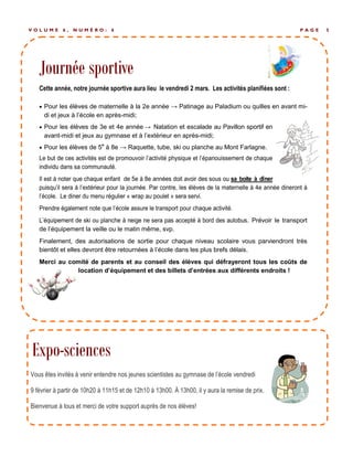 Journée sportive
P A G E 5V O L U M E 6 , N U M É R O : 6
 Pour les élèves de maternelle à la 2e année → Patinage au Paladium ou quilles en avant mi-
di et jeux à l’école en après-midi;
 Pour les élèves de 3e et 4e année → Natation et escalade au Pavillon sportif en
avant-midi et jeux au gymnase et à l’extérieur en après-midi;
 Pour les élèves de 5e
à 8e → Raquette, tube, ski ou planche au Mont Farlagne.
. Prévoir le transport
de l’équipement la veille ou le matin même, svp.
Finalement, des autorisations de sortie pour chaque niveau scolaire vous parviendront très
bientôt et elles devront être retournées à l’école dans les plus brefs délais.
Merci au comité de parents et au conseil des élèves qui défrayeront tous les coûts de
location d’équipement et des billets d’entrées aux différents endroits !
Journée sportive
Vous êtes invités à venir entendre nos jeunes scientistes au gymnase de l’école vendredi
9 février à partir de 10h20 à 11h15 et de 12h10 à 13h00. À 13h00, il y aura la remise de prix.
Bienvenue à tous et merci de votre support auprès de nos élèves!
Expo-sciences
 