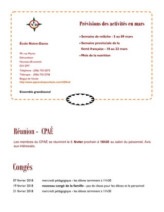 99, rue Martin
Edmundston
Nouveau-Brunswick
E3V 2M7
Téléphone : (506) 735-2073
Télécopie : (506) 735-2758
Blogue de l’école:
http://www.apprendrepourlavie.com/3309nd/
 Semaine de relâche - 5 au 09 mars
 Semaine provinciale de la
fierté française - 18 au 23 mars
 Mois de la nutrition
École Notre-Dame
Congés
Ensemble grandissons!
Prévisions des activités en mars
07 février 2018 mercredi pédagogique - les élèves terminent à 11h30
19 février 2018 nouveau congé de la famille - pas de classe pour les élèves et le personnel
21 février 2018 mercredi pédagogique - les élèves terminent à 11h30
Réunion - CPAÉ
Les membres du CPAÉ se réuniront le 6 février prochain à 18h30 au salon du personnel. Avis
aux intéressés.
 