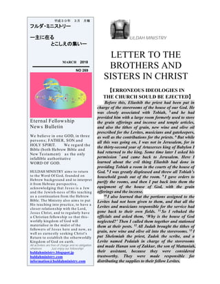 ULDAH MINISTRY
LETTER TO THE
BROTHERS AND
SISTERS IN CHRIST
【ERRONEOUS IDEOLOGIES IN
THE CHURCH SOULD BE EJECTED】
Before this, Eliashib the priest had been put in
charge of the storerooms of the house of our God. He
was closely associated with Tobiah, 5 and he had
provided him with a large room formerly used to store
the grain offerings and incense and temple articles,
and also the tithes of grain, new wine and olive oil
prescribed for the Levites, musicians and gatekeepers,
as well as the contributions for the priests. 6 But while
all this was going on, I was not in Jerusalem, for in
the thirty-second year of Artaxerxes king of Babylon I
had returned to the king. Some time later I asked his
permission 7 and came back to Jerusalem. Here I
learned about the evil thing Eliashib had done in
providing Tobiah a room in the courts of the house of
God. 8 I was greatly displeased and threw all Tobiah’s
household goods out of the room. 9 I gave orders to
purify the rooms, and then I put back into them the
equipment of the house of God, with the grain
offerings and the incense.
10 I also learned that the portions assigned to the
Levites had not been given to them, and that all the
Levites and musicians responsible for the service had
gone back to their own fields. 11 So I rebuked the
officials and asked them, ‘Why is the house of God
neglected?’ Then I called them together and stationed
them at their posts. 12 All Judah brought the tithes of
grain, new wine and olive oil into the storerooms. 13 I
put Shelemiah the priest, Zadok the scribe, and a
Levite named Pedaiah in charge of the storerooms
and made Hanan son of Zakkur, the son of Mattaniah,
their assistant, because they were considered
trustworthy. They were made responsible for
distributing the supplies to their fellow Levites.
平成３０年 ３月 月報
フルダ・ミニストリー
ー主に在る
とこしえの集いー
MARCH 2018
NO 269
Eternal Fellowship
News Bulletin
We believe in one GOD, in three
persons; FATHER, SON and
HOLY SPIRIT. We regard the
Bible (both Hebrew Bible and
New Testament) as the only
infallible authoritative
WORD OF GOD.
HULDAH MINISTRY aims to return
to the Word Of God, founded on
Hebrew background and to interpret
it from Hebraic perspective,
acknowledging that Jesus is a Jew
and the Jewish-ness of His teaching
as a continuation from the Hebrew
Bible. The Ministry also aims to put
His teaching into practice, to have a
closer relationship with the Lord,
Jesus Christ, and to regularly have
a Christian fellowship so that this-
worldly kingdom of God will
materialise in the midst of the
followers of Jesus here and now, as
well as earnestly seeking Christ's
Return to establish the otherworldly
Kingdom of God on earth.
All activities are free of charge and no obligation
whatever. Just enjoy our fellowship!
huldahministry.blogspot.jp
huldahministry.com
information@huldahministry.com
 