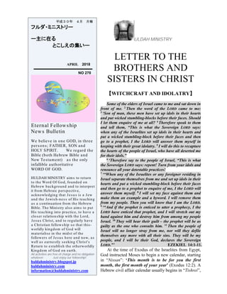 ULDAH MINISTRY
LETTER TO THE
BROTHERS AND
SISTERS IN CHRIST
【WITCHCRAFT AND IDOLATRY】
Some of the elders of Israel came to me and sat down in
front of me. 2
Then the word of the LORD came to me:
3
‘Son of man, these men have set up idols in their hearts
and put wicked stumbling-blocks before their faces. Should
I let them enquire of me at all? 4
Therefore speak to them
and tell them, “This is what the Sovereign LORD says:
when any of the Israelites set up idols in their hearts and
put a wicked stumbling-block before their faces and then
go to a prophet, I the LORD will answer them myself in
keeping with their great idolatry. 5
I will do this to recapture
the hearts of the people of Israel, who have all deserted me
for their idols.”
6
‘Therefore say to the people of Israel, “This is what
the Sovereign LORD says: repent! Turn from your idols and
renounce all your detestable practices!
7
‘“When any of the Israelites or any foreigner residing in
Israel separate themselves from me and set up idols in their
hearts and put a wicked stumbling-block before their faces
and then go to a prophet to enquire of me, I the LORD will
answer them myself. 8
I will set my face against them and
make them an example and a byword. I will remove them
from my people. Then you will know that I am the LORD.
9
‘“And if the prophet is enticed to utter a prophecy, I the
LORD have enticed that prophet, and I will stretch out my
hand against him and destroy him from among my people
Israel. 10
They will bear their guilt – the prophet will be as
guilty as the one who consults him. 11
Then the people of
Israel will no longer stray from me, nor will they defile
themselves any more with all their sins. They will be my
people, and I will be their God, declares the Sovereign
LORD.”’ EZEKIEL 14:1-11.
At the time of Exodus of the Israelites from Egypt,
God instructed Moses to begin a new calendar, starting
in “Nissan”: ‘This month is to be for you the first
month, the first month of your year’ (Exodus 12:2). A
Hebrew civil affair calendar usually begins in “Tishrei”,
平成３０年 ４月 月報
フルダ・ミニストリー
ー主に在る
とこしえの集いー
APRIL 2018
NO 270
Eternal Fellowship
News Bulletin
We believe in one GOD, in three
persons; FATHER, SON and
HOLY SPIRIT. We regard the
Bible (both Hebrew Bible and
New Testament) as the only
infallible authoritative
WORD OF GOD.
HULDAH MINISTRY aims to return
to the Word Of God, founded on
Hebrew background and to interpret
it from Hebraic perspective,
acknowledging that Jesus is a Jew
and the Jewish-ness of His teaching
as a continuation from the Hebrew
Bible. The Ministry also aims to put
His teaching into practice, to have a
closer relationship with the Lord,
Jesus Christ, and to regularly have
a Christian fellowship so that this-
worldly kingdom of God will
materialise in the midst of the
followers of Jesus here and now, as
well as earnestly seeking Christ's
Return to establish the otherworldly
Kingdom of God on earth.
All activities are free of charge and no obligation
whatever. Just enjoy our fellowship!
huldahministry.blogspot.jp
huldahministry.com
information@huldahministry.com
 