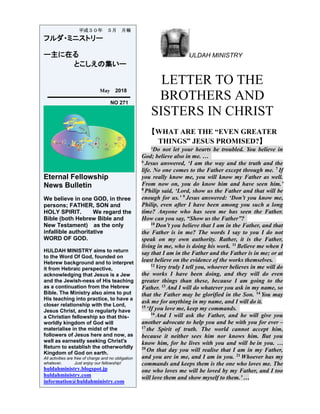 ULDAH MINISTRY
LETTER TO THE
BROTHERS AND
SISTERS IN CHRIST
【WHAT ARE THE “EVEN GREATER
THINGS” JESUS PROMISED?】
‘Do not let your hearts be troubled. You believe in
God; believe also in me. …
6
Jesus answered, ‘I am the way and the truth and the
life. No one comes to the Father except through me. 7
If
you really know me, you will know my Father as well.
From now on, you do know him and have seen him.’
8
Philip said, ‘Lord, show us the Father and that will be
enough for us.’ 9
Jesus answered: ‘Don’t you know me,
Philip, even after I have been among you such a long
time? Anyone who has seen me has seen the Father.
How can you say, “Show us the Father”?
10
Don’t you believe that I am in the Father, and that
the Father is in me? The words I say to you I do not
speak on my own authority. Rather, it is the Father,
living in me, who is doing his work. 11
Believe me when I
say that I am in the Father and the Father is in me; or at
least believe on the evidence of the works themselves.
12
Very truly I tell you, whoever believes in me will do
the works I have been doing, and they will do even
greater things than these, because I am going to the
Father. 13
And I will do whatever you ask in my name, so
that the Father may be glorified in the Son. 14
You may
ask me for anything in my name, and I will do it.
15
‘If you love me, keep my commands.
16
And I will ask the Father, and he will give you
another advocate to help you and be with you for ever –
17
the Spirit of truth. The world cannot accept him,
because it neither sees him nor knows him. But you
know him, for he lives with you and will be in you. …
20
On that day you will realise that I am in my Father,
and you are in me, and I am in you. 21
Whoever has my
commands and keeps them is the one who loves me. The
one who loves me will be loved by my Father, and I too
will love them and show myself to them.’ …
平成３０年 ５月 月報
フルダ・ミニストリー
ー主に在る
とこしえの集いー
May 2018
NO 271
Eternal Fellowship
News Bulletin
We believe in one GOD, in three
persons; FATHER, SON and
HOLY SPIRIT. We regard the
Bible (both Hebrew Bible and
New Testament) as the only
infallible authoritative
WORD OF GOD.
HULDAH MINISTRY aims to return
to the Word Of God, founded on
Hebrew background and to interpret
it from Hebraic perspective,
acknowledging that Jesus is a Jew
and the Jewish-ness of His teaching
as a continuation from the Hebrew
Bible. The Ministry also aims to put
His teaching into practice, to have a
closer relationship with the Lord,
Jesus Christ, and to regularly have
a Christian fellowship so that this-
worldly kingdom of God will
materialise in the midst of the
followers of Jesus here and now, as
well as earnestly seeking Christ's
Return to establish the otherworldly
Kingdom of God on earth.
All activities are free of charge and no obligation
whatever. Just enjoy our fellowship!
huldahministry.blogspot.jp
huldahministry.com
information@huldahministry.com
 