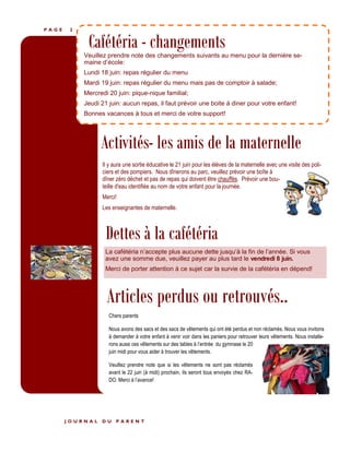 P A G E 2
Dettes à la cafétéria
Articles perdus ou retrouvés..
Cafétéria - changementsVeuillez prendre note des changements suivants au menu pour la dernière se-
maine d’école:
Lundi 18 juin: repas régulier du menu
Mardi 19 juin: repas régulier du menu mais pas de comptoir à salade;
Mercredi 20 juin: pique-nique familial;
Jeudi 21 juin: aucun repas, il faut prévoir une boite à diner pour votre enfant!
Bonnes vacances à tous et merci de votre support!
Chers parents
Nous avons des sacs et des sacs de vêtements qui ont été perdus et non réclamés. Nous vous invitons
à demander à votre enfant à venir voir dans les paniers pour retrouver leurs vêtements. Nous installe-
rons aussi ces vêtements sur des tables à l’entrée du gymnase le 20
juin midi pour vous aider à trouver les vêtements.
Veuillez prendre note que si les vêtements ne sont pas réclamés
avant le 22 juin (à midi) prochain, ils seront tous envoyés chez RA-
DO. Merci à l’avance!
La cafétéria n’accepte plus aucune dette jusqu’à la fin de l’année. Si vous
avez une somme due, veuillez payer au plus tard le vendredi 8 juin.
Merci de porter attention à ce sujet car la survie de la cafétéria en dépend!
J O U R N A L D U P A R E N T
Activités- les amis de la maternelle
Il y aura une sortie éducative le 21 juin pour les élèves de la maternelle avec une visite des poli-
ciers et des pompiers. Nous dînerons au parc, veuillez prévoir une boîte à
dîner zéro déchet et pas de repas qui doivent être chauffés. Prévoir une bou-
teille d'eau identifiée au nom de votre enfant pour la journée.
Merci!
Les enseignantes de maternelle.
 