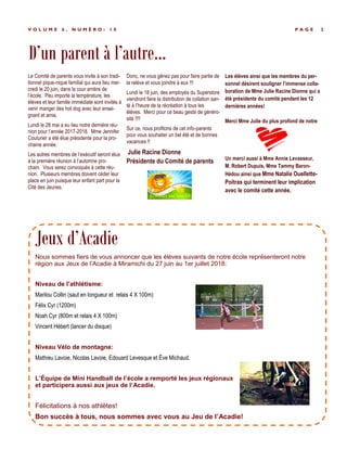 P A G E 3V O L U M E 6 , N U M É R O : 1 0
Le Comité de parents vous invite à son tradi-
tionnel pique-nique familial qui aura lieu mer-
credi le 20 juin, dans la cour arrière de
l’école. Peu importe la température, les
élèves et leur famille immédiate sont invités à
venir manger des hot dog avec leur ensei-
gnant et amis.
Lundi le 28 mai a eu lieu notre dernière réu-
nion pour l’année 2017-2018. Mme Jennifer
Couturier a été élue présidente pour la pro-
chaine année.
Les autres membres de l’exécutif seront élus
à la première réunion à l’automne pro-
chain. Vous serez convoqués à cette réu-
nion. Plusieurs membres doivent céder leur
place en juin puisque leur enfant part pour la
Cité des Jeunes.
Donc, ne vous gênez pas pour faire partie de
la relève et vous joindre à eux !!!
Lundi le 18 juin, des employés du Superstore
viendront faire la distribution de collation san-
té à l’heure de la récréation à tous les
élèves. Merci pour ce beau geste de généro-
sité !!!!
Sur ce, nous profitons de cet info-parents
pour vous souhaiter un bel été et de bonnes
vacances !!
Julie Racine Dionne
Présidente du Comité de parents
Les élèves ainsi que les membres du per-
sonnel désirent souligner l’immense colla-
boration de Mme Julie Racine Dionne qui a
été présidente du comité pendant les 12
dernières années!
Merci Mme Julie du plus profond de notre
Un merci aussi à Mme Annie Levasseur,
M. Robert Dupuis, Mme Tammy Baron-
Hédou ainsi que Mme Natalie Ouellette-
Poitras qui terminent leur implication
avec le comité cette année.
D’un parent à l’autre...
Nous sommes fiers de vous annoncer que les élèves suivants de notre école représenteront notre
région aux Jeux de l’Acadie à Miramichi du 27 juin au 1er juillet 2018:
Niveau de l’athlétisme:
Marilou Collin (saut en longueur et relais 4 X 100m)
Félix Cyr (1200m)
Noah Cyr (800m et relais 4 X 100m)
Vincent Hébert (lancer du disque)
Niveau Vélo de montagne:
Mathieu Lavoie, Nicolas Lavoie, Edouard Levesque et Ève Michaud.
L’Équipe de Mini Handball de l’école a remporté les jeux régionaux
et participera aussi aux jeux de l’Acadie.
Félicitations à nos athlètes!
Bon succès à tous, nous sommes avec vous au Jeu de l’Acadie!
Jeux d’Acadie
 