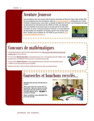 P A G E 4
Aventure Jeunesse
Les inscriptions pour les camps d’été Aventure Jeunesse se feront en ligne cette année! Afin
de vous préparer pour les inscriptions, allez sur www.edmundston.ca et appuyez sur l’icône
montrée ci-dessous pour vous créer un dossier en ligne d’ici le 5 juin. Les inscriptions en ligne
se dérouleront le mercredi 6 juin de 19h00 à 21h00. Les dépliants
avec les activités se trouvent aussi sur le site web de la ville d’Ed-
mundston. Si vous n’avez pas accès à l’internet, il y a des dépliants
de disponibles à la réception du Pavillon sportif. Pour toutes ques-
tions, veuillez nous contacter au 737-6762 ou par courriel à aven-
ture.jeunesse@edmundston.ca
J O U R N A L D U P A R E N T
Couvercles et bouchons recyclés...
Message des jeunes entrepreneurs
écolos :
Merci pour tous les couvercles et
bouchons! Nous en avons eu suffi-
samment afin de construire notre
muraille géante donc, ne plus en
envoyer à l'école.
Notre confection sera dévoilée d'ici
la fin de l'année.
L'école Notre-Dame a été très bien représentée au au 36e concours de math de l'Université
de Moncton le 3 mai dernier.
En 7e année, Myriam Doucette a remporté plusieurs prix: 1ère position prix de l'UMCE, 1ère
position pour le DSFNO de même qu'une 7e position provinciale.
En 8e année, Océane Cormier a aussi remporté plusieurs prix dont une 2e position pour
l'UMCE et une 1ère position pour le DSFNO.
Bravo à vous deux! Nous sommes réellement fiers de cette accomplissement!
Concours de mathématiques
 