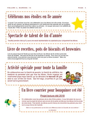 P A G E 5V O L U M E 6 , N U M É R O : 1 0
En collaboration avec le Comité de parents, le Comité de cafétéria, les
membres du personnel ainsi que tous les élèves, l’école organise son
traditionnel pique-nique familial, qui se déroulera le mercredi 20 juin,
dans la cour arrière de l’école. Des hot-dogs, croustilles et jus vous
seront servis gratuitement.
Activité spéciale pour toute la famille
Célébrons nos étoiles en 8e année
Le jeudi 7 juin prochain aura lieu une célébration pour les élèves de la 8e année. Accompa-
gnés de leur parents, les élèves participeront à une cérémonie très spéciale afin de souligner
leurs accomplissements durant leur séjour au primaire. Un souper sera servi à la cafétéria de
l’école dès 17h00. Au plaisir de célébrer avec eux!.
Spectacle de talent de fin d’année
Livre de recettes, pots de biscuits et brownies
Lors du pique-nique de l'école qui aura lieu le 20 juin, les élèves de 4e année auront des
livres de recettes, des pots de biscuits et de brownies à vendre. Pour ceux qui ont fait une
précommande, vous pourrez vous procurez votre livre par la même occasion. Merci de
votre encouragement tout au long de l'année!
Un livre courrier pour bouquiner cet été
Projet lecture été 2018
En collaboration avec les policiers de la ville d’Edmundston, il nous fait plaisir de vous an-
noncer que le projet de lecture sera encore de la partie cet été pour les élèves de 2e année
de notre école. Très bientôt, les élèves auront chance de rencontrer les policiers pour don-
ner le coup d’envoi de l’activité.
 