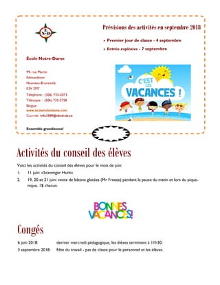 99, rue Martin
Edmundston
Nouveau-Brunswick
E3V 2M7
Téléphone : (506) 735-2073
Télécopie : (506) 735-2758
Blogue:
www.écolenotredame.com
Courriel: info3309@nbed.nb.ca
 Premier jour de classe - 4 septembre
 Entrée explosive - 7 septembre
École Notre-Dame
Congés
Ensemble grandissons!
Prévisions des activités en septembre 2018
6 juin 2018: dernier mercredi pédagogique, les élèves terminent à 11h30;
3 septembre 2018: Fête du travail - pas de classe pour le personnel et les élèves.
Activités du conseil des élèves
Voici les activités du conseil des élèves pour le mois de juin:
1. 11 juin: «Scavenger Hunt»
2. 19, 20 et 21 juin: vente de bâtons glacées (Mr Freeze) pendant la pause du matin et lors du pique-
nique, 1$ chacun.
 