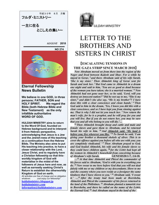 ULDAH MINISTRY
LETTER TO THE
BROTHERS AND
SISTERS IN CHRIST
【ESCALATING TENSIONS IN
THE GAZA STRIP SINCE MARCH 2018】
Now Abraham moved on from there into the region of the
Negev and lived between Kadesh and Shur. For a while he
stayed in Gerar, 2 and there Abraham said of his wife Sarah,
‘She is my sister.’ Then Abimelek king of Gerar sent for
Sarah and took her. 3 But God came to Abimelek in a dream
one night and said to him, ‘You are as good as dead because
of the woman you have taken; she is a married woman.’ 4
Now
Abimelek had not gone near her, so he said, ‘Lord, will you
destroy an innocent nation? 5 Did he not say to me, “She is my
sister,” and didn’t she also say, “He is my brother”? I have
done this with a clear conscience and clean hands.’ 6
Then
God said to him in the dream, ‘Yes, I know you did this with a
clear conscience, and so I have kept you from sinning against
me. That is why I did not let you touch her. 7
Now return the
man’s wife, for he is a prophet, and he will pray for you and
you will live. But if you do not return her, you may be sure
that you and all who belong to you will die.’…
14
Then Abimelek brought sheep and cattle and male and
female slaves and gave them to Abraham, and he returned
Sarah his wife to him. 15
And Abimelek said, ‘My land is
before you; live wherever you like.’ 16
To Sarah he said, ‘I am
giving your brother a thousand shekels of silver. This is to
cover the offence against you before all who are with you; you
are completely vindicated.’ 17
Then Abraham prayed to God,
and God healed Abimelek, his wife and his female slaves so
they could have children again, 18
for the LORD had kept all
the women in Abimelek’s household from conceiving because
of Abraham’s wife Sarah. GENESIS20:1-7, :14-18.
…22
At that time Abimelek and Phicol the commander of
his forces said to Abraham, ‘God is with you in everything you
do. 23
Now swear to me here before God that you will not deal
falsely with me or my children or my descendants. Show to me
and the country where you now reside as a foreigner the same
kindness that I have shown to you.’ 24
Abraham said, ‘I swear
it.’ …32
After the treaty had been made at Beersheba,
Abimelek and Phicol the commander of his forces returned to
the land of the Philistines. 33
Abraham planted a tamarisk tree
in Beersheba, and there he called on the name of the LORD,
the Eternal God. 34
And Abraham stayed in the land of the
平成３０年 ８月 月報
フルダ・ミニストリー
ー主に在る
とこしえの集いー
AUGUST 2018
NO 274
Eternal Fellowship
News Bulletin
We believe in one GOD, in three
persons; FATHER, SON and
HOLY SPIRIT. We regard the
Bible (both Hebrew Bible and
New Testament) as the only
infallible authoritative
WORD OF GOD.
HULDAH MINISTRY aims to return
to the Word Of God, founded on
Hebrew background and to interpret
it from Hebraic perspective,
acknowledging that Jesus is a Jew
and the Jewish-ness of His teaching
as a continuation from the Hebrew
Bible. The Ministry also aims to put
His teaching into practice, to have a
closer relationship with the Lord,
Jesus Christ, and to regularly have
a Christian fellowship so that this-
worldly kingdom of God will
materialise in the midst of the
followers of Jesus here and now, as
well as earnestly seeking Christ's
Return to establish the otherworldly
Kingdom of God on earth.
All activities are free of charge and no obligation
whatever. Just enjoy our fellowship!
huldahministry.blogspot.jp
huldahministry.com
information@huldahministry.com
 