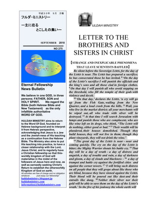ULDAH MINISTRY
LETTER TO THE
BROTHERS AND
SISTERS IN CHRIST
【STRANGE AND INEXPLICABLE PHENOMENA
THAT LEAVE SCIENTISTS BAFFLED】
Be silent before the Sovereign LORD, for the day of
the LORD is near. The LORD has prepared a sacrifice;
he has consecrated those he has invited. 8 ‘On the day
of the LORD’s sacrifice I will punish the officials and
the king’s sons and all those clad in foreign clothes.
9 On that day I will punish all who avoid stepping on
the threshold, who fill the temple of their gods with
violence and deceit.
10 ‘On that day,’ declares the LORD, ‘a cry will go
up from the Fish Gate, wailing from the New
Quarter, and a loud crash from the hills. 11 Wail, you
who live in the market district; all your merchants will
be wiped out, all who trade with silver will be
destroyed. 12 At that time I will search Jerusalem with
lamps and punish those who are complacent, who are
like wine left on its dregs, who think, “The LORD will
do nothing, either good or bad.” 13 Their wealth will be
plundered, their houses demolished. Though they
build houses, they will not live in them; though they
plant vineyards, they will not drink the wine.’
14 The great day of the LORD is near – near and
coming quickly. The cry on the day of the LORD is
bitter; the Mighty Warrior shouts his battle cry. 15 That
day will be a day of wrath – a day of distress and
anguish, a day of trouble and ruin, a day of darkness
and gloom, a day of clouds and blackness – 16 a day of
trumpet and battle cry against the fortified cities and
against the corner towers. 17 ‘I will bring such distress
on all people that they will grope about like those who
are blind, because they have sinned against the LORD.
Their blood will be poured out like dust and their
entrails like dung. 18 Neither their silver nor their
gold will be able to save them on the day of the LORD’s
wrath.’ In the fire of his jealousy the whole earth will
平成３０年 ９月 月報
フルダ・ミニストリー
ー主に在る
とこしえの集いー
SEPTEMBER 2018
NO 275
Eternal Fellowship
News Bulletin
We believe in one GOD, in three
persons; FATHER, SON and
HOLY SPIRIT. We regard the
Bible (both Hebrew Bible and
New Testament) as the only
infallible authoritative
WORD OF GOD.
HULDAH MINISTRY aims to return
to the Word Of God, founded on
Hebrew background and to interpret
it from Hebraic perspective,
acknowledging that Jesus is a Jew
and the Jewish-ness of His teaching
as a continuation from the Hebrew
Bible. The Ministry also aims to put
His teaching into practice, to have a
closer relationship with the Lord,
Jesus Christ, and to regularly have
a Christian fellowship so that this-
worldly kingdom of God will
materialise in the midst of the
followers of Jesus here and now, as
well as earnestly seeking Christ's
Return to establish the otherworldly
Kingdom of God on earth.
All activities are free of charge and no obligation
whatever. Just enjoy our fellowship!
huldahministry.blogspot.jp
huldahministry.com
information@huldahministry.com
 