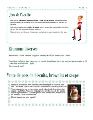P A G E 3V O L U M E 7 , N U M É R O : 3
Vente de pots de biscuits, brownies et soupe
Réunion du comité parental d’appui à l’école (CPAÉ) 19 novembre à 18h30.
Comité de cafétéria: Les membres du comité de cafétéria tiendront leur réunion annuelle le 28
novembre prochain dès 18h30.
Bienvenue à tous!
Les élèves de 4e année feront à nouveau une vente de pots de biscuits et brow-
nies. Cette année, il y aura une nouveauté car ils vendront aussi des pots de soupe.
Vous recevrez sous peu un communiqué pour la prévente afin de savoir combien
de pots il faudra faire. Nous vous encourageons à faire des ces pots des cadeaux
de Noël à peu de frais qui sauront surprendre votre famille et amis, tout en aidant
les élèves pour leurs activités futures.
Merci à l’avance pour votre support!!
Réunions diverses
Jeux de l’Acadie
Félicitations à Mathieu Levesque, Nicolas Lavoie et Ève Michaud qui représenteront
l’équipe de vélo de montagne et qui ont obtenu leur laisser-passer pour les Jeux de
l’Acadie!
Félicitations également aux filles de soccer qui ont remporté la bannière Soccer– fémi-
nin lors des jeux régionaux du volet automne.
Nous sommes fiers de vous et nous vous souhaitons un grand succès lors des jeux.
 