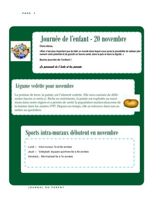 P A G E 4
Légume vedette pour novembre
La pomme de terre, la patate, est l’aliment vedette. Elle sera cuisinée de diffé-
rentes façons ce mois-ci. Riche en nutriments, la patate est exploitée au maxi-
mum dans notre région et a permis de sortir la population madawakayenne de
la famine dans les années 1797. Depuis ces temps, elle se retrouve dans nos as-
siettes au quotidien.
J O U R N A L D U P A R E N T
Journée de l’enfant - 20 novembre
Chers élèves,
«Rien n’est plus important que de bâtir un monde dans lequel vous aurez la possibilité de réaliser plei-
nement votre potentiel et de grandir en bonne santé, dans la paix et dans la dignité. »
Bonne journée de l’enfant !
Le personnel de l’école et les parents
Sports intra-muraux débutent en novembre
Lundi -- Intra-muraux 7e et 8e années
Jeudi -- Volleyball- équipes sportives 6e à 8e années
Vendredi - Mini-hanball 5e à 7e années
 