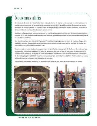 P A G E 6
J O U R N A L D U P A R E N T
Nouveaux abris
Des élèves de 8e
année de l’école Notre-Dame ont eu la chance de réaliser un beau projet en partenariat avec les
étudiants de charpenterie de la classe de M. Guillaume Bernard du CCNB d’Edmundston. À la suite à un besoin
des élèves de pouvoir s’abriter à l’extérieur selon les températures, quatre abris ont été construits. Deux abris se
retrouvent dans la cour avant et deux dans la cour arrière.
Les élèves ont pu appliquer leurs connaissances en mathématiques plus concrètement dans les concepts de cons-
truction. Ce fut une expérience très enrichissante pour ces jeunes enthousiastes qui ont contribué au bien-être de
tous les élèves de l’école.
Une deuxième phase sera réalisée d’ici peu; soit l’installation de plexiglas qui serviront de murs sur chaque abri.
Les élèves pourront alors profiter de ces nouvelles constructions durant l’hiver pour se protéger du froid et du
vent tandis qu’ils pourront être à l’ombre l’été.
Nous tenons à remercier les donateurs qui ont permis la réalisation de ce projet. M. Guillaume Bernard a partagé
son expertise et enseigné aux élèves les bases de la construction tout au long du processus. De plus, merci à la
Scierie Grande-Rivière J.D. Irving ltée de Saint-Léonard pour avoir fourni le bois nécessaire pour les quatre abris.
M. Bruno Volpé a permis d’établir le partenariat pour ce projet. Merci également à Kent d’Edmundston qui nous a
fait don de matériel nécessaire à la réalisation de ce projet.
Sans tous nos merveilleux donateurs, ce projet n’aurait pas vu le jour. Merci de la part de tous les élèves!
 