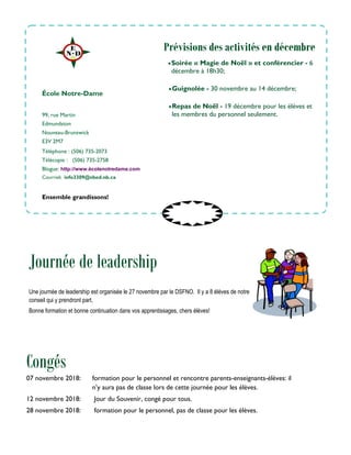 99, rue Martin
Edmundston
Nouveau-Brunswick
E3V 2M7
Téléphone : (506) 735-2073
Télécopie : (506) 735-2758
Blogue: http://www.écolenotredame.com
Courriel: info3309@nbed.nb.ca
Soirée « Magie de Noël » et conférencier - 6
décembre à 18h30;
Guignolée - 30 novembre au 14 décembre;
Repas de Noël - 19 décembre pour les élèves et
les membres du personnel seulement.
École Notre-Dame
Congés
Ensemble grandissons!
Prévisions des activités en décembre
07 novembre 2018: formation pour le personnel et rencontre parents-enseignants-élèves: il
n’y aura pas de classe lors de cette journée pour les élèves.
12 novembre 2018: Jour du Souvenir, congé pour tous.
28 novembre 2018: formation pour le personnel, pas de classe pour les élèves.
Une journée de leadership est organisée le 27 novembre par le DSFNO. Il y a 8 élèves de notre
conseil qui y prendront part.
Bonne formation et bonne continuation dans vos apprentissages, chers élèves!
Journée de leadership
 