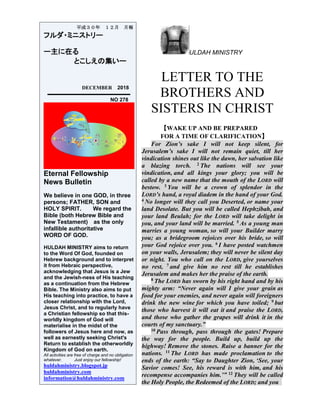 ULDAH MINISTRY
LETTER TO THE
BROTHERS AND
SISTERS IN CHRIST
【WAKE UP AND BE PREPARED
FOR A TIME OF CLARIFICATION】
For Zion’s sake I will not keep silent, for
Jerusalem’s sake I will not remain quiet, till her
vindication shines out like the dawn, her salvation like
a blazing torch. 2 The nations will see your
vindication, and all kings your glory; you will be
called by a new name that the mouth of the LORD will
bestow. 3 You will be a crown of splendor in the
LORD’s hand, a royal diadem in the hand of your God.
4 No longer will they call you Deserted, or name your
land Desolate. But you will be called Hephzibah, and
your land Beulah; for the LORD will take delight in
you, and your land will be married. 5 As a young man
marries a young woman, so will your Builder marry
you; as a bridegroom rejoices over his bride, so will
your God rejoice over you. 6 I have posted watchmen
on your walls, Jerusalem; they will never be silent day
or night. You who call on the LORD, give yourselves
no rest, 7 and give him no rest till he establishes
Jerusalem and makes her the praise of the earth.
8 The LORD has sworn by his right hand and by his
mighty arm: “Never again will I give your grain as
food for your enemies, and never again will foreigners
drink the new wine for which you have toiled; 9 but
those who harvest it will eat it and praise the LORD,
and those who gather the grapes will drink it in the
courts of my sanctuary.”
10 Pass through, pass through the gates! Prepare
the way for the people. Build up, build up the
highway! Remove the stones. Raise a banner for the
nations. 11 The LORD has made proclamation to the
ends of the earth: “Say to Daughter Zion, ‘See, your
Savior comes! See, his reward is with him, and his
recompense accompanies him.’” 12 They will be called
the Holy People, the Redeemed of the LORD; and you
平成３０年 １２月 月報
フルダ・ミニストリー
ー主に在る
とこしえの集いー
DECEMBER 2018
NO 278
Eternal Fellowship
News Bulletin
We believe in one GOD, in three
persons; FATHER, SON and
HOLY SPIRIT. We regard the
Bible (both Hebrew Bible and
New Testament) as the only
infallible authoritative
WORD OF GOD.
HULDAH MINISTRY aims to return
to the Word Of God, founded on
Hebrew background and to interpret
it from Hebraic perspective,
acknowledging that Jesus is a Jew
and the Jewish-ness of His teaching
as a continuation from the Hebrew
Bible. The Ministry also aims to put
His teaching into practice, to have a
closer relationship with the Lord,
Jesus Christ, and to regularly have
a Christian fellowship so that this-
worldly kingdom of God will
materialise in the midst of the
followers of Jesus here and now, as
well as earnestly seeking Christ's
Return to establish the otherworldly
Kingdom of God on earth.
All activities are free of charge and no obligation
whatever. Just enjoy our fellowship!
huldahministry.blogspot.jp
huldahministry.com
information@huldahministry.com
 