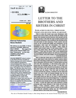 ULDAH MINISTRY
LETTER TO THE
BROTHERS AND
SISTERS IN CHRIST
【GOD ACHIEVES HIS WILL THROUGH HIS
CHOSEN ONES BEYOND THEIR AWARENESS】
‘This is what the LORD says –your Redeemer, who
formed you in the womb: I am the LORD, the Maker of all
things, who stretches out the heavens, who spreads out the
earth by myself, 25
who foils the signs of false prophets and
makes fools of diviners, who overthrows the learning of the
wise and turns it into nonsense, 26
who carries out the
words of his servants and fulfils the predictions of his
messengers, who says of Jerusalem, “It shall be
inhabited,” of the towns of Judah, “They shall be
rebuilt,” and of their ruins, “I will restore them,” 27
who
says to the watery deep, “Be dry, and I will dry up your
streams,” 28
who says of Cyrus, “He is my shepherd and
will accomplish all that I please; he will say of Jerusalem,
‘Let it be rebuilt,’ and of the temple, ‘Let its foundations be
laid.’” ISAIAH 44:24-28.
This is what the LORD says to his anointed, to Cyrus,
whose right hand I take hold of to subdue nations before
him and to strip kings of their armour, to open doors before
him so that gates will not be shut: 2
I will go before you and
will level the mountains; I will break down gates of
bronze and cut through bars of iron. 3
I will give you
hidden treasures, riches stored in secret places, so that you
may know that I am the LORD, the God of Israel, who
summons you by name. 4
For the sake of Jacob my
servant, of Israel my chosen, I summon you by name and
bestow on you a title of honour, though you do not
acknowledge me. 5
I am the LORD, and there is no
other; apart from me there is no God. I will strengthen
you, though you have not acknowledged me, 6
so that from
the rising of the sun to the place of its setting people may
know there is none besides me. I am the LORD, and there is
no other. 7
I form the light and create darkness, I bring
prosperity and create disaster; I, the LORD, do all these
things. 8
‘You heavens above, rain down my
righteousness; let the clouds shower it down. Let the earth
open wide, let salvation spring up, let righteousness
flourish with it; I, the LORD, have created it.
ISAIAH 45:1-8.
The role of President Donald Trump is often being likened to the ancient Persian King Cyrus, and
平成３１年 ２月 月報
フルダ・ミニストリー
ー主に在る
とこしえの集いー
FEBRUARY 2019
NO 280
Eternal Fellowship
News Bulletin
We believe in one GOD, in three
persons; FATHER, SON and
HOLY SPIRIT. We regard the
Bible (both Hebrew Bible and
New Testament) as the only
infallible authoritative
WORD OF GOD.
HULDAH MINISTRY aims to return
to the Word Of God, founded on
Hebrew background and to interpret
it from Hebraic perspective,
acknowledging that Jesus is a Jew
and the Jewish-ness of His teaching
as a continuation from the Hebrew
Bible. The Ministry also aims to put
His teaching into practice, to have a
closer relationship with the Lord,
Jesus Christ, and to regularly have
a Christian fellowship so that this-
worldly kingdom of God will
materialise in the midst of the
followers of Jesus here and now, as
well as earnestly seeking Christ's
Return to establish the otherworldly
Kingdom of God on earth.
All activities are free of charge and no obligation
whatever. Just enjoy our fellowship!
huldahministry.blogspot.jp
huldahministry.com
information@huldahministry.com
 