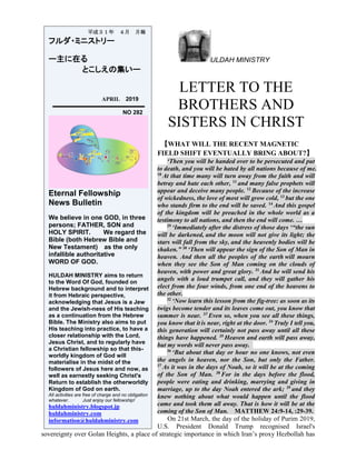 ULDAH MINISTRY
LETTER TO THE
BROTHERS AND
SISTERS IN CHRIST
【WHAT WILL THE RECENT MAGNETIC
FIELD SHIFT EVENTUALLY BRING ABOUT?】
‘Then you will be handed over to be persecuted and put
to death, and you will be hated by all nations because of me.
10
At that time many will turn away from the faith and will
betray and hate each other, 11
and many false prophets will
appear and deceive many people. 12
Because of the increase
of wickedness, the love of most will grow cold, 13
but the one
who stands firm to the end will be saved. 14
And this gospel
of the kingdom will be preached in the whole world as a
testimony to all nations, and then the end will come. …
29
‘Immediately after the distress of those days ‘“the sun
will be darkened, and the moon will not give its light; the
stars will fall from the sky, and the heavenly bodies will be
shaken.” 30
‘Then will appear the sign of the Son of Man in
heaven. And then all the peoples of the earth will mourn
when they see the Son of Man coming on the clouds of
heaven, with power and great glory. 31
And he will send his
angels with a loud trumpet call, and they will gather his
elect from the four winds, from one end of the heavens to
the other.
32
‘Now learn this lesson from the fig-tree: as soon as its
twigs become tender and its leaves come out, you know that
summer is near. 33
Even so, when you see all these things,
you know that it is near, right at the door. 34
Truly I tell you,
this generation will certainly not pass away until all these
things have happened. 35
Heaven and earth will pass away,
but my words will never pass away.
36
‘But about that day or hour no one knows, not even
the angels in heaven, nor the Son, but only the Father.
37
As it was in the days of Noah, so it will be at the coming
of the Son of Man. 38
For in the days before the flood,
people were eating and drinking, marrying and giving in
marriage, up to the day Noah entered the ark; 39
and they
knew nothing about what would happen until the flood
came and took them all away. That is how it will be at the
coming of the Son of Man. MATTHEW 24:9-14, :29-39.
On 21st March, the day of the holiday of Purim 2019,
U.S. President Donald Trump recognised Israel's
sovereignty over Golan Heights, a place of strategic importance in which Iran’s proxy Hezbollah has
平成３１年 ４月 月報
フルダ・ミニストリー
ー主に在る
とこしえの集いー
APRIL 2019
NO 282
Eternal Fellowship
News Bulletin
We believe in one GOD, in three
persons; FATHER, SON and
HOLY SPIRIT. We regard the
Bible (both Hebrew Bible and
New Testament) as the only
infallible authoritative
WORD OF GOD.
HULDAH MINISTRY aims to return
to the Word Of God, founded on
Hebrew background and to interpret
it from Hebraic perspective,
acknowledging that Jesus is a Jew
and the Jewish-ness of His teaching
as a continuation from the Hebrew
Bible. The Ministry also aims to put
His teaching into practice, to have a
closer relationship with the Lord,
Jesus Christ, and to regularly have
a Christian fellowship so that this-
worldly kingdom of God will
materialise in the midst of the
followers of Jesus here and now, as
well as earnestly seeking Christ's
Return to establish the otherworldly
Kingdom of God on earth.
All activities are free of charge and no obligation
whatever. Just enjoy our fellowship!
huldahministry.blogspot.jp
huldahministry.com
information@huldahministry.com
 