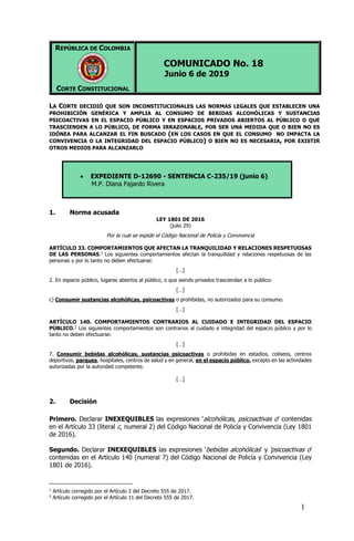 1
REPÚBLICA DE COLOMBIA
CORTE CONSTITUCIONAL
COMUNICADO No. 18
Junio 6 de 2019
LA CORTE DECIDIÓ QUE SON INCONSTITUCIONALES LAS NORMAS LEGALES QUE ESTABLECEN UNA
PROHIBICIÓN GENÉRICA Y AMPLIA AL CONSUMO DE BEBIDAS ALCOHÓLICAS Y SUSTANCIAS
PSICOACTIVAS EN EL ESPACIO PÚBLICO Y EN ESPACIOS PRIVADOS ABIERTOS AL PÚBLICO O QUE
TRASCIENDEN A LO PÚBLICO, DE FORMA IRRAZONABLE, POR SER UNA MEDIDA QUE O BIEN NO ES
IDÓNEA PARA ALCANZAR EL FIN BUSCADO (EN LOS CASOS EN QUE EL CONSUMO NO IMPACTA LA
CONVIVENCIA O LA INTEGRIDAD DEL ESPACIO PÚBLICO) O BIEN NO ES NECESARIA, POR EXISTIR
OTROS MEDIOS PARA ALCANZARLO
 EXPEDIENTE D-12690 - SENTENCIA C-235/19 (junio 6)
M.P. Diana Fajardo Rivera
1. Norma acusada
LEY 1801 DE 2016
(julio 29)
Por la cual se expide el Código Nacional de Policía y Convivencia
ARTÍCULO 33. COMPORTAMIENTOS QUE AFECTAN LA TRANQUILIDAD Y RELACIONES RESPETUOSAS
DE LAS PERSONAS.1
Los siguientes comportamientos afectan la tranquilidad y relaciones respetuosas de las
personas y por lo tanto no deben efectuarse:
[…]
2. En espacio público, lugares abiertos al público, o que siendo privados trasciendan a lo público:
[…]
c) Consumir sustancias alcohólicas, psicoactivas o prohibidas, no autorizados para su consumo.
[…]
ARTÍCULO 140. COMPORTAMIENTOS CONTRARIOS AL CUIDADO E INTEGRIDAD DEL ESPACIO
PÚBLICO.2
Los siguientes comportamientos son contrarios al cuidado e integridad del espacio público y por lo
tanto no deben efectuarse:
[…]
7. Consumir bebidas alcohólicas, sustancias psicoactivas o prohibidas en estadios, coliseos, centros
deportivos, parques, hospitales, centros de salud y en general, en el espacio público, excepto en las actividades
autorizadas por la autoridad competente.
[…]
2. Decisión
Primero. Declarar INEXEQUIBLES las expresiones ‘alcohólicas, psicoactivas o’ contenidas
en el Artículo 33 (literal c, numeral 2) del Código Nacional de Policía y Convivencia (Ley 1801
de 2016).
Segundo. Declarar INEXEQUIBLES las expresiones ‘bebidas alcohólicas' y 'psicoactivas o’
contenidas en el Artículo 140 (numeral 7) del Código Nacional de Policía y Convivencia (Ley
1801 de 2016).
1
Artículo corregido por el Artículo 2 del Decreto 555 de 2017.
2
Artículo corregido por el Artículo 11 del Decreto 555 de 2017.
 