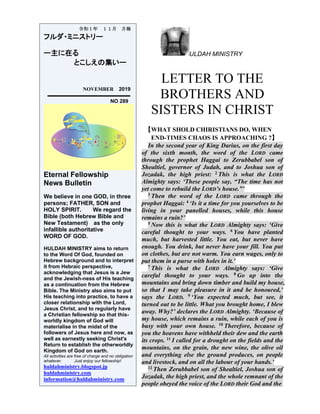 ULDAH MINISTRY
LETTER TO THE
BROTHERS AND
SISTERS IN CHRIST
【WHAT SHOLD CHIRISTIANS DO, WHEN
END-TIMES CHAOS IS APPROACHING ?】
In the second year of King Darius, on the first day
of the sixth month, the word of the LORD came
through the prophet Haggai to Zerubbabel son of
Shealtiel, governor of Judah, and to Joshua son of
Jozadak, the high priest: 2 This is what the LORD
Almighty says: ‘These people say, “The time has not
yet come to rebuild the LORD’s house.”’
3 Then the word of the LORD came through the
prophet Haggai: 4 ‘Is it a time for you yourselves to be
living in your panelled houses, while this house
remains a ruin?’
5 Now this is what the LORD Almighty says: ‘Give
careful thought to your ways. 6 You have planted
much, but harvested little. You eat, but never have
enough. You drink, but never have your fill. You put
on clothes, but are not warm. You earn wages, only to
put them in a purse with holes in it.’
7 This is what the LORD Almighty says: ‘Give
careful thought to your ways. 8 Go up into the
mountains and bring down timber and build my house,
so that I may take pleasure in it and be honoured,’
says the LORD. 9 ‘You expected much, but see, it
turned out to be little. What you brought home, I blew
away. Why?’ declares the LORD Almighty. ‘Because of
my house, which remains a ruin, while each of you is
busy with your own house. 10 Therefore, because of
you the heavens have withheld their dew and the earth
its crops. 11 I called for a drought on the fields and the
mountains, on the grain, the new wine, the olive oil
and everything else the ground produces, on people
and livestock, and on all the labour of your hands.’
12 Then Zerubbabel son of Shealtiel, Joshua son of
Jozadak, the high priest, and the whole remnant of the
people obeyed the voice of the LORD their God and the
令和１年 １１月 月報
フルダ・ミニストリー
ー主に在る
とこしえの集いー
NOVEMBER 2019
NO 289
Eternal Fellowship
News Bulletin
We believe in one GOD, in three
persons; FATHER, SON and
HOLY SPIRIT. We regard the
Bible (both Hebrew Bible and
New Testament) as the only
infallible authoritative
WORD OF GOD.
HULDAH MINISTRY aims to return
to the Word Of God, founded on
Hebrew background and to interpret
it from Hebraic perspective,
acknowledging that Jesus is a Jew
and the Jewish-ness of His teaching
as a continuation from the Hebrew
Bible. The Ministry also aims to put
His teaching into practice, to have a
closer relationship with the Lord,
Jesus Christ, and to regularly have
a Christian fellowship so that this-
worldly kingdom of God will
materialise in the midst of the
followers of Jesus here and now, as
well as earnestly seeking Christ's
Return to establish the otherworldly
Kingdom of God on earth.
All activities are free of charge and no obligation
whatever. Just enjoy our fellowship!
huldahministry.blogspot.jp
huldahministry.com
information@huldahministry.com
 