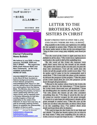 ULDAH MINISTRY
LETTER TO THE
BROTHERS AND
SISTERS IN CHRIST
【GOD’S PROTECTION IS UPON THE LAND
AND COLONY WHERE HIS WILL IS DONE】
Sing joyfully to the LORD, you righteous; it is fitting
for the upright to praise him. 2Praise the LORD with
the harp; make music to him on the ten-stringed lyre.
3 Sing to him a new song; play skilfully, and shout for
joy.
4 For the word of the LORD is right and true; he is
faithful in all he does. 5 The LORD loves righteousness
and justice; the earth is full of his unfailing love.
6 By the word of the LORD the heavens were
made, their starry host by the breath of his mouth.
7 He gathers the waters of the sea into jars; he puts the
deep into storehouses. 8 Let all the earth fear the
LORD; let all the people of the world revere him. 9 For
he spoke, and it came to be; he commanded, and it
stood firm. 10 The LORD foils the plans of the nations;
he thwarts the purposes of the peoples. 11 But the plans
of the LORD stand firm for ever, the purposes of his
heart through all generations.
12 Blessed is the nation whose God is the LORD, the
people he chose for his inheritance. 13 From heaven
the LORD looks down and sees all mankind; 14 from
his dwelling-place he watches all who live on earth –
15 he who forms the hearts of all, who considers
everything they do. 16 No king is saved by the size of
his army; no warrior escapes by his great strength.
17 A horse is a vain hope for deliverance; despite all its
great strength it cannot save. 18 But the eyes of the
LORD are on those who fear him, on those whose hope
is in his unfailing love, 19 to deliver them from
death and keep them alive in famine.
20 We wait in hope for the LORD; he is our help and
our shield. 21 In him our hearts rejoice, for we trust in
his holy name. 22 May your unfailing love be with us,
LORD, even as we put our hope in you. PSALM 33.
令和１年 １２月 月報
フルダ・ミニストリー
ー主に在る
とこしえの集いー
DECEMBER 2019
NO 290
Eternal Fellowship
News Bulletin
We believe in one GOD, in three
persons; FATHER, SON and
HOLY SPIRIT. We regard the
Bible (both Hebrew Bible and
New Testament) as the only
infallible authoritative
WORD OF GOD.
HULDAH MINISTRY aims to return
to the Word Of God, founded on
Hebrew background and to interpret
it from Hebraic perspective,
acknowledging that Jesus is a Jew
and the Jewish-ness of His teaching
as a continuation from the Hebrew
Bible. The Ministry also aims to put
His teaching into practice, to have a
closer relationship with the Lord,
Jesus Christ, and to regularly have
a Christian fellowship so that this-
worldly kingdom of God will
materialise in the midst of the
followers of Jesus here and now, as
well as earnestly seeking Christ's
Return to establish the otherworldly
Kingdom of God on earth.
All activities are free of charge and no obligation
whatever. Just enjoy our fellowship!
huldahministry.blogspot.jp
huldahministry.com
information@huldahministry.com
 