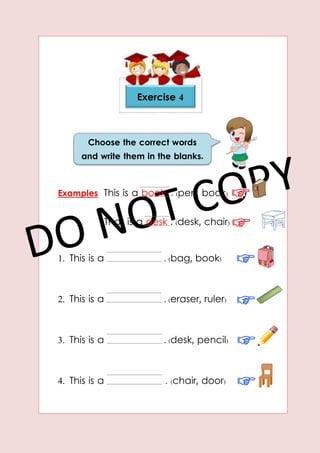 Examples This is a book . (pen, book)
That is a desk . (desk, chair)
1. This is a . (bag, book)
2. This is a . (eraser, ruler)
3. This is a . (desk, pencil)
4. This is a . (chair, door)
Exercise 4
Choose the correct words
and write them in the blanks.
 