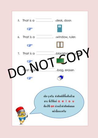 5. That is a . (desk, door)
6. That is a . (window, ruler)
7. That is a .(blackboard, chair)
8. That is an .(bag, eraser)
เด็ก ๆ ครับ คำศัพท์ที่ขึ้นต้นด้วย
สระ ซึ่งได้แก่ a e i o u
ต้องใช้ an นำหน้ำคำศัพท์เสมอ
อย่ำลืมนะครับ
 