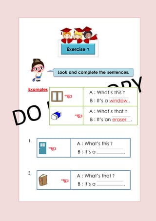 Examples
1.
2.
Look and complete the sentences.
Exercise 7
A : What’s this ?
B : It’s a window .
A : What’s that ?
B : It’s an eraser .
A : What’s this ?
B : It’s a .
A : What’s that ?
B : It’s a .
 